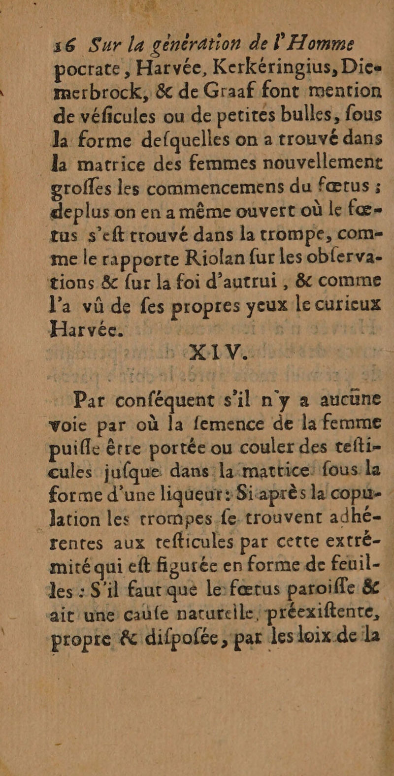 :6 Sur la génération de l Homme pocrate , Harvée, Kerkéringius, Dies merbrock, &amp; de Graaf font mention de véficules ou de petites bulles, fous Ja forme defquelles on a trouvé dans la matrice des femmes nouvellement grolfes les commencemens du fœtus ; deplus on en a même ouvert où le fœ= tus s’eft rrouvé dans la trompe, com- me le rapporte Riolan fur les obferva- tions &amp; fur la foi d'autrui , &amp; comme l’a vû de fes propres yeux le curicux Harvée. est | “3 ED DVISA voie par où la femence de la femme puifle être portée ou couler des tefti- cules jufque dans la:mattice: fous: la _Jation les trompes fe trouvent adhé- mité qui eft figurée en forme de feuil- ait une cafe narurelle préexiftente, l'in s re ét difpofée > Par des loix-de la