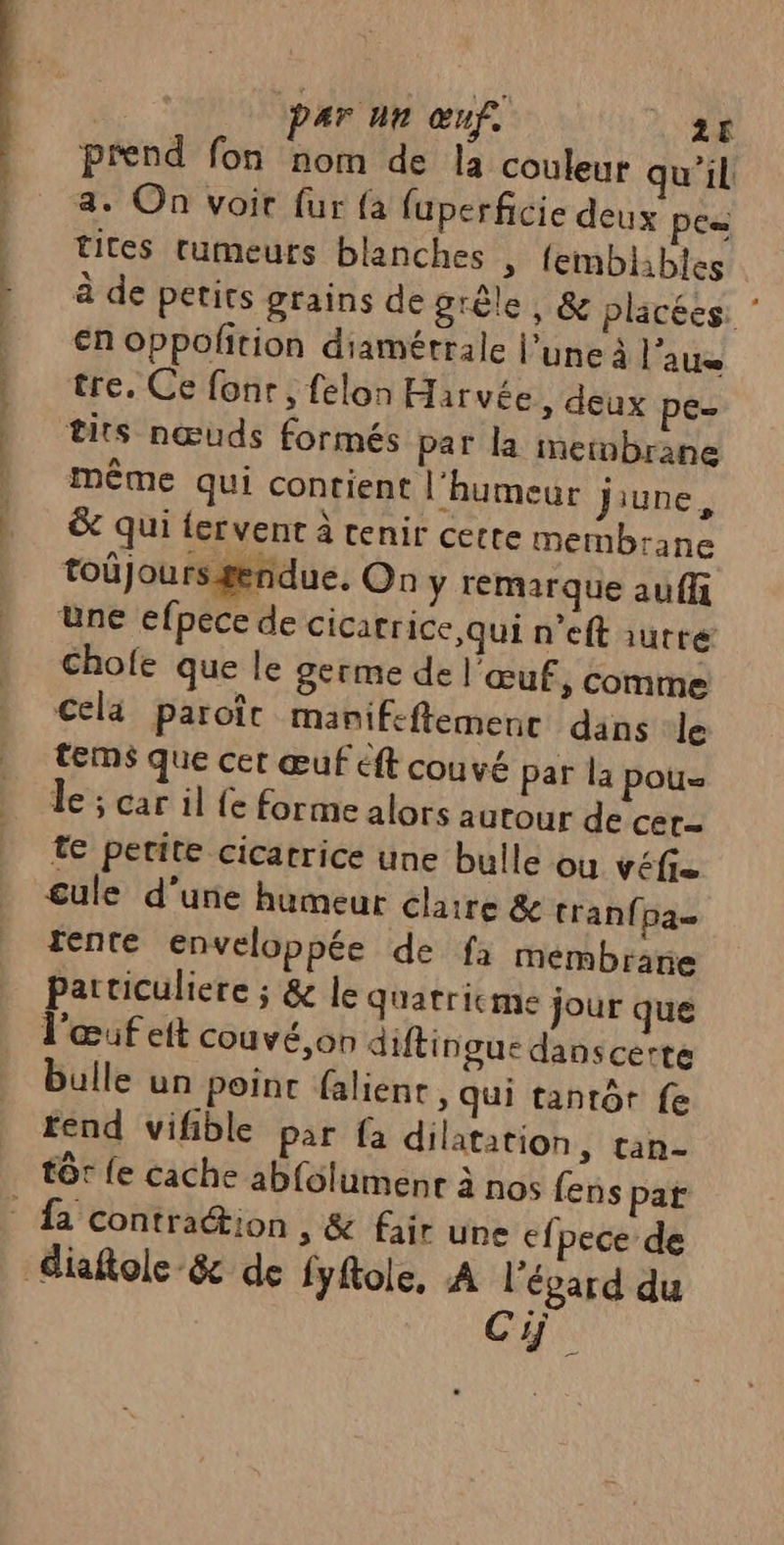 hr. prend fon nom de la couleur qu'il 4. On voit fur {a fuperficie deux Pc= tites tumeurs blanches » femblhbles à de petits grains de grêle, &amp; placées: ’ en oppolfition diamétrale l’une à l’aue tre. Ce fonr , felon Harvée » deux pe tits nœuds formés par la metnbrane Même qui contient l'humeur jiune, &amp; qui fervent à tenir cette membrane toûjoursgendue, On y remarque auff üne efpece de cicatrice qui n'eft iutté Chofe que le germe de l'œuf, comme Cela paroît manifeftemenc dans le tems que cer œuf éft couvé par la pou Le; car il fe forme alors autour de cer te petite cicatrice une bulle ou véfi= cule d'une humeur claire &amp;e tran{pa= tente enveloppée de fa membrane particuliere ; &amp; le quatricme jour que l'œuf eit couvé,on diftingue danscerte bulle un point falient , qui tantôt fe rend vifible par fa dilatation, tan- tôt {e cache abfolumenr à nos fens par Cy.