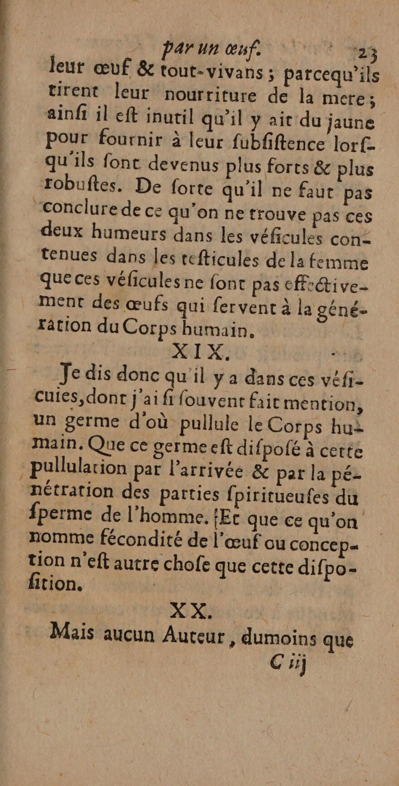 — par un œuf. 198 leur œuf &amp; tout-vivans ; parcequ’ils tirent leur nourriture de la mere ; ainff il eft inutil qu’il y ait du jaune Pour fournir à leur fubfiftence lorf- qu'ils font devenus plus forts &amp; plus robuftes. De forte qu'il ne faut pas “conclure de ce qu'on ne trouve pas ces deux humeurs dans les véficules con= tenues dans Jes refticules de la femme que ces véficules ne font pas effr&amp;ive- ment des œufs qui fervent à la géné- ration du Corps humain, OT DC: | Je dis donc qu'il y a dans ces véfi- cuies,dont j'ai fi fouvent Fait mention, un germe d'où pullule le Corps hui main. Que ce germe eft difpolé à certe pullularion par l’arrivée &amp; par la pé- nétration des parties fpiritueufes du fperme de l’homme. !Ec que ce qu'on nomme fécondité de l'œuf ou CONCEp= tion n'eft autre chofe que cette difi po- fition. | XX. | Mais aucun Auteur , dumoins que Ci