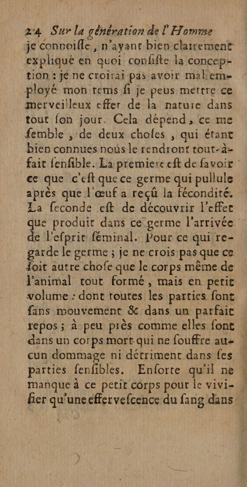 je connoifle , n’ayant bien clairement expliqué en quoi conffte la concep- tion : jé ne croirai pas avoir malem ployé mon tems fi je peus mettre ce merveilleux effer de la nature dans tout fon jour. Cela dépend, ce me femble , de deux chofes , qui étant bien connues nous le rendront tout-à= ce que c'eft que ce germe qui pullule après que | œuf a reçû la fécondité. ‘La feconde eft de découvrir l'effet que produit dans ce germe l’arrivée de l'efprir féminal. Pour ce qui re- garde le germe ; je ne crois pas que ce doit autre chofe que le corps même de l'animal tout formé, mais en petit volume : dont toutes les parties font fans mouvement &amp; dans un parfait repos ; à peu près comme elles font dans un corps mort qui ne fouffre au cun dommage ni détriment dans fes parties fenfibles. Enforte qu'il ne r