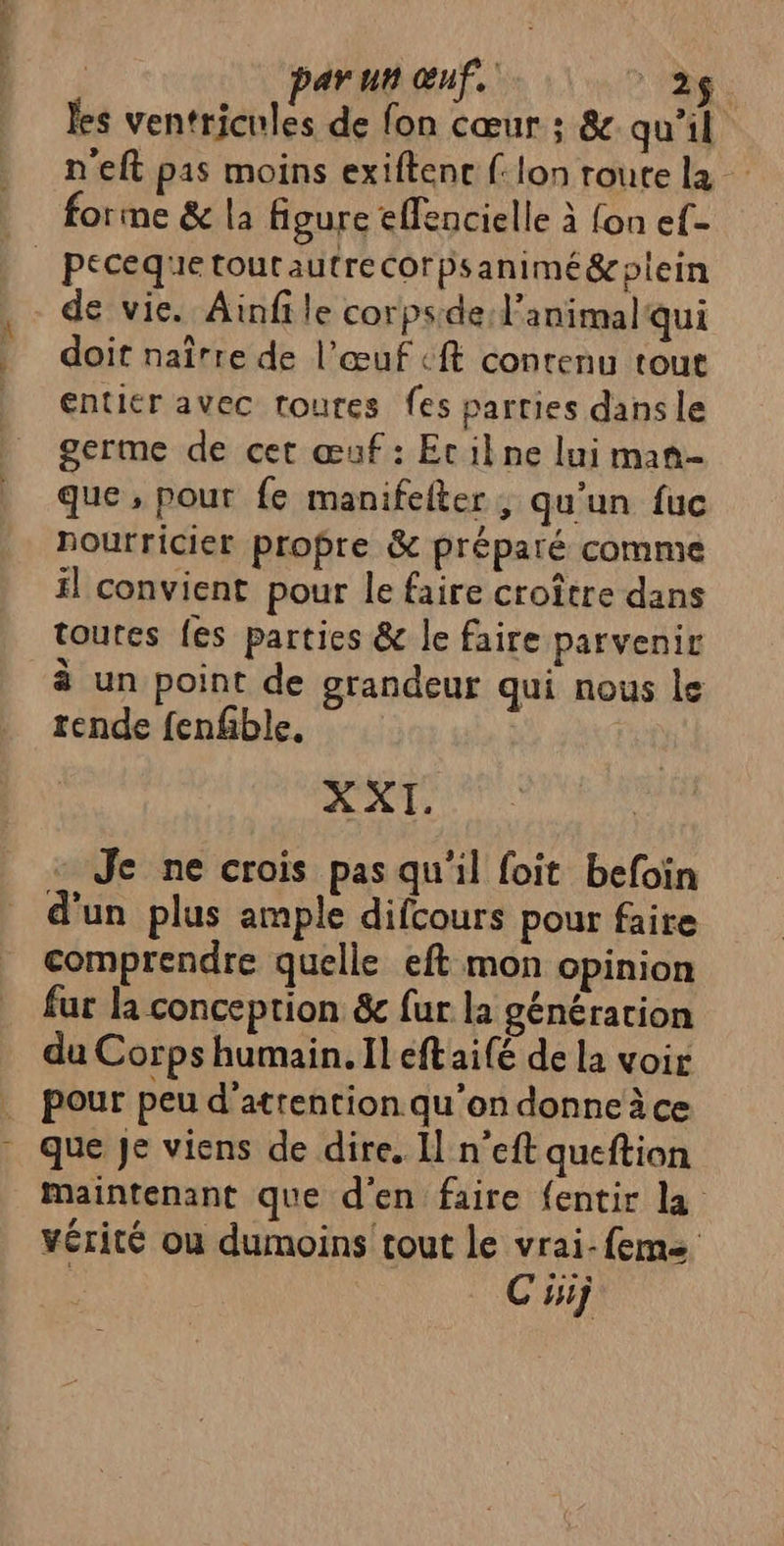 | parun œuf. 26. les ventricules de fon cœur : & qu'il n'eft pas moins exiftenc (: lon route la forme & la figure effencielle à fon ef- | Pécequetourautrecorpsanimé&oplein de vie. Ainfile corpside: l'animal qui doit naîrre de l’œuf ft contenu tout entier avec toutes fes parties dans le germe de cet œuf: Etilkne lui man- que , pour fe manifefter ; qu'un fuc nourricier propre & préparé comme fl convient pour le faire croître dans toures {es parties & le faire parvenir à un point de grandeur qui nous le rende fenfble. XXI. Je ne crois pas qu'il foit befoïn d'un plus ample difcours pour faire comprendre quelle eft mon opinion fur la conception & fur la génération du Corps humain. Il éftaifé de la voir pour peu d'attention. qu’on donne à ce que Je viens de dire, Il n’eft queftion maintenant que d'en faire {entir la vérité ou dumoins tout le vrai-feme | C'isij
