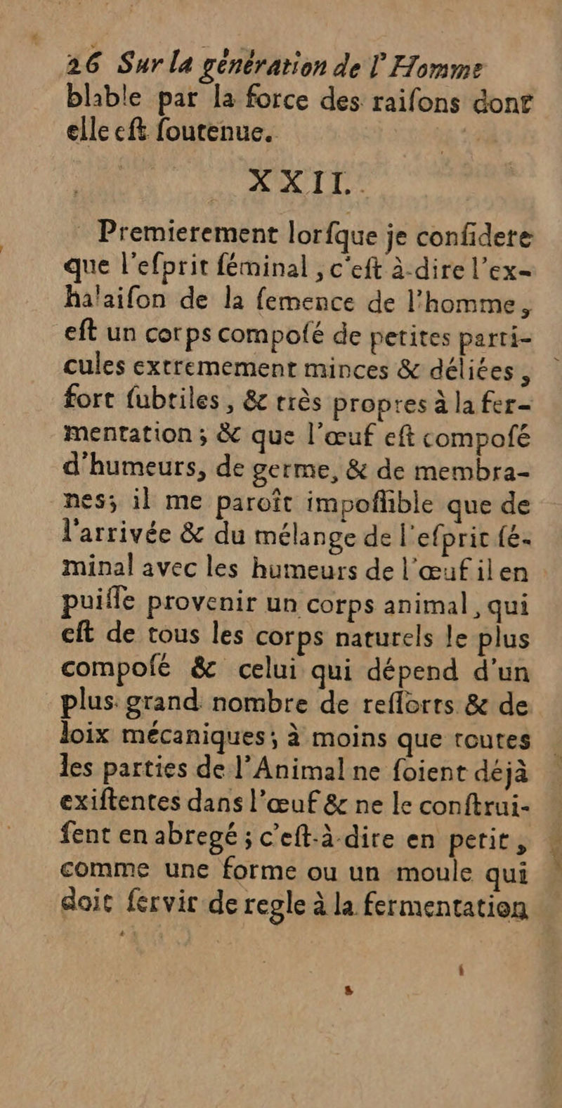 blable par la force des raifons donf elle ef foutenue. | XXII. Premierement lorfque je confidere que l’efprit féminal ; c'eft à-dire l’ex- halaifon de la femence de l’homme, eft un corps compolé de petites parti- cules extremement minces &amp; déliées , fort fubtiles, &amp; très propres à la fer- mentation ; &amp; que l’œuf eft compofé d’humeurs, de germe, &amp; de membra- nes; il me paroît impoflible que de l'arrivée &amp; du mélange de l'efpric{é. minal avec les humeurs de l'œufilen puiffe provenir un corps animal, qui cft de tous les corps naturels le plus compolé &amp; celui qui dépend d’un plus: grand nombre de reflorrs &amp; de loix mécaniques; à moins que toutes les parties de l’Animal ne foient déjà exiftentes dans l’œuf &amp; ne le conftrui- fent en abregé ; c’eft-à dire en perit, comme une forme ou un moule qui doit fervir de regle à la fermentation
