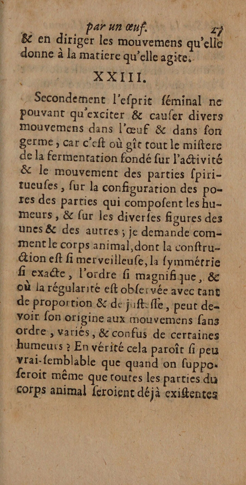 &amp;e en diriger les mouvemens qu'elle donne à la matiere qu’elle agite XXIII. - Secondement l'efprit féminal ne Pouvant qu'exciter &amp; caufer divers Mouvemens dans l’œuf &amp; dans fon germe ; car c'eft où eîc tout le miftere de la fermenration fondé fur l'activité &amp; le mouvement des parties fpiri- tucufes, fur la configuration des po= res des parties qui compofent les hu- meurs, &amp; fur les diverfes figures des unes &amp; des autres ; je demande com- ment le corps animal, dont la conftru- tion eft fi merveilleufe, la fymmérrie fi exae, l’ordre fi magnifique , &amp; où la régularité eft obfervée avec tant de proportion &amp; de juft: fle , peut de- voit fon origine aux mouvemens fans ordre, variées, &amp; confus de certaines humeurs » En vérité cela paroît fi peu vrai-femblable que quand on fuppos feroit même que toutes les parties du corps animal feroient déjà exiftentes *