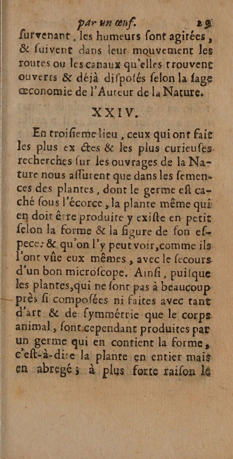 futvenant , les humeurs font agirées, &amp; fuivent dans leur. mouvement les routes ou lescanaux qu'elles trouvent ouverts &amp; déjà difpotés felon la fage œconomie de |’ Auteur dela Nature. ATV En troifiemelieu , ceux qui ont fait les plus ex ces &amp; les plus curieufes. _ recherches {ur les ouvrages de la Na- ture nous affurent que dans les femen- ces des plantes, dont le germe eft ca- ché fous l'écorce ; la plante même qué en doit êrre produite y exifte en petit felon la forme &amp; la figure de fon ef pece:&amp;. qu'on l'y peutvoir,comme ils. : l'ont vüe eux mêmes, avec le fecours d'unbon microfcope. Ainf, puiique les plantes, qui ne font pas à beaucoup — près fi compofées ni faites avec tant d'art &amp; de fymmétrie que le corps animal, fonticependant produites par un germe qui en contient la forme, c'eft-à-dire la plante en entier mais # en abregé; à plus forte tailon lé