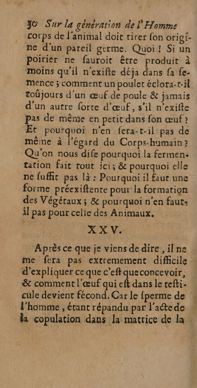 corps de l'animal doit tirer fon origi- ne d'un pareil germe. Quoi ! Si un Poirier ne fauroit être produit à ‘moins qu'il n’exifte déja dans fa fe- mMence ; comment un poulet éclora-t-il toûjours d'un œuf de poule &amp; jamais d'un autre forte d'œuf, s’il n’exifte pas de même en petit dans fon œuf Et pourquoi n’en fera-t-il pas de même à l'égard du Corps-humain ? Qu'on nous dife pourquoi la fermen- tation fait tout ici: &amp; pourquoi elle ne fufhic pas là : Pourquoi il faut une forme préexiftente pour la formation des Végétaux ; &amp; pourquoi n’en faut: il pas pour celle des Animaux, Après ce que je viens de dire, ilne me fera pas extremement difficile d'expliquer ce que c’eftqueconcevoir, &amp; comment l'œuf qui eft dans le tefti- cule devient fécond. Car le fperme de l'homme , étant répandu par l'acte de la copulation dans la matrice de la .
