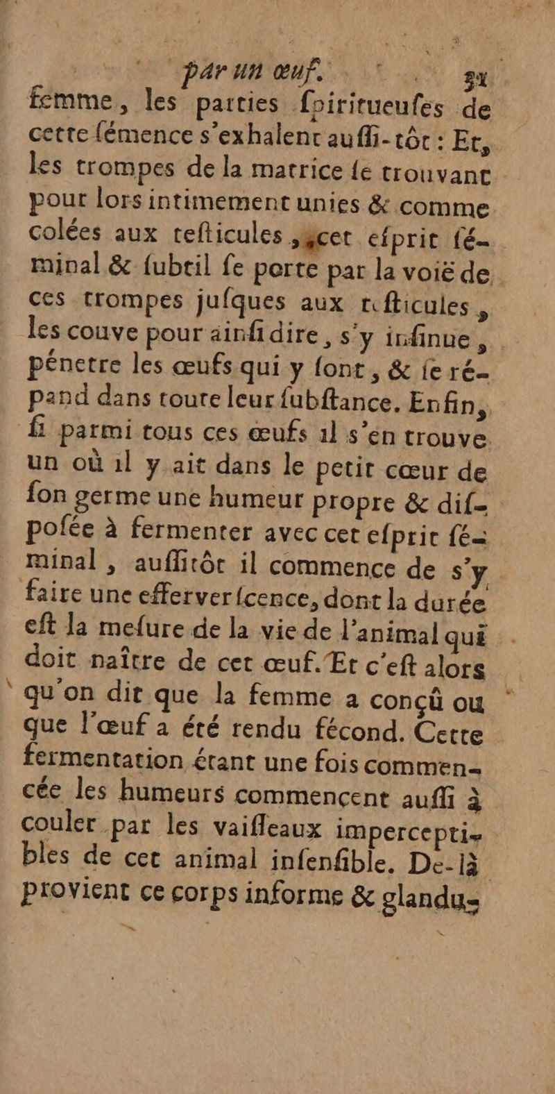 Ld | Par un œuf. 7. sx fcmme, les parties foiritueufes de cette fémence s’exhalent auffi- tôc : Et, les trompes de la matrice {e trouvant pour lors intimement unies &amp; comme colées aux tefticules sacet efprit fé minal &amp; {ubtil fe porte par la voië de ces trompes jufques aux rfticules , les couve pour ainfidire , s'y infinue F pénetre les œufs qui y font , &amp; fe ré- pand dans toute leur fubftance. Enfin,, fi parmi tous ces œufs àl s’en trouve. un où 1l y ait dans le petit cœur de fon germe une humeur propre &amp; dif pofée à fermenter avec cer cfpric {= minal , auflitôc il commence de s’ faire une efferver {cence, dont la durée cft la mefure de la vie de l'animal qui doit naître de cet œuf. Et c’eft alors qu'on dir que la femme a conçü ou que l'œuf à été rendu fécond. Cette fermentation étant une fois commen cée les humeurs commencent auf à couler par les vaifleaux iMpercePti bles de cet animal infenfble. De-là Provient ce corps informe &amp; glandus =