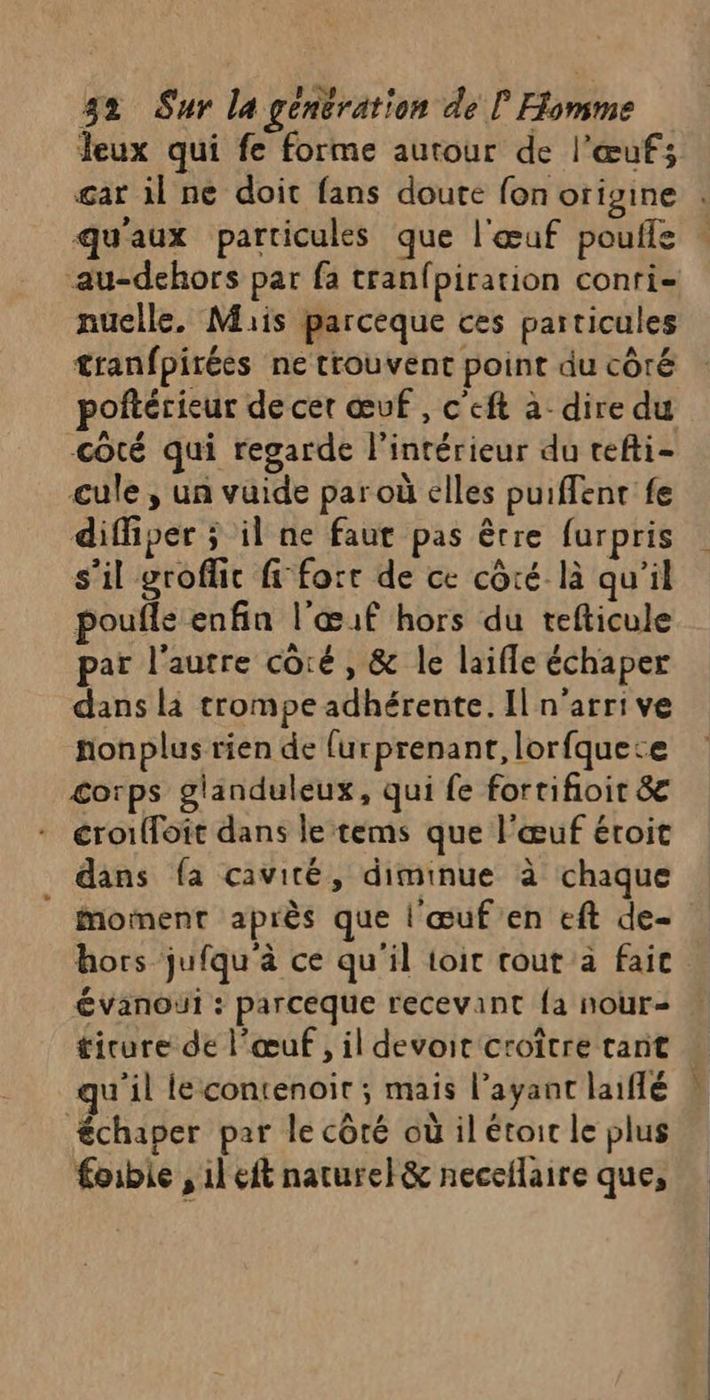 Jeux qui fe forme autour de l'œuf; qu'aux particules que l'œuf poufle au-dehors par fa tranfpiration conri- nuelle. Mais parceque ces particules tranfpirées ne trouvent point du côté poftérieur de cet œuf ,Ceft a dire du coté qui regarde l'intérieur du tefti- cule , un vuide par où elles puiffenr fe diffiper ; il ne faut pas être furpris s’il groflit fi-forr de ce côté là qu'il poufle enfin l'œuf hors du tefticule par l'autre côré , &amp; le laifle échaper dans la trompe adhérente. Il n'arrive nonplus rien de {urprenant, lorfquece corps glanduleux, qui fe fortifioit &amp; éror{loît dans le tems que l'œuf éroit dans {a cavité, diminue à chaque | Motinent après que l'œuf en eft de- évanoui : parceque recevant {a nour qu'il le contenoir ; mais l'ayant laifé échaper par le côté où il étoic le plus foibie , il eft naturel&amp; neceflaire que,