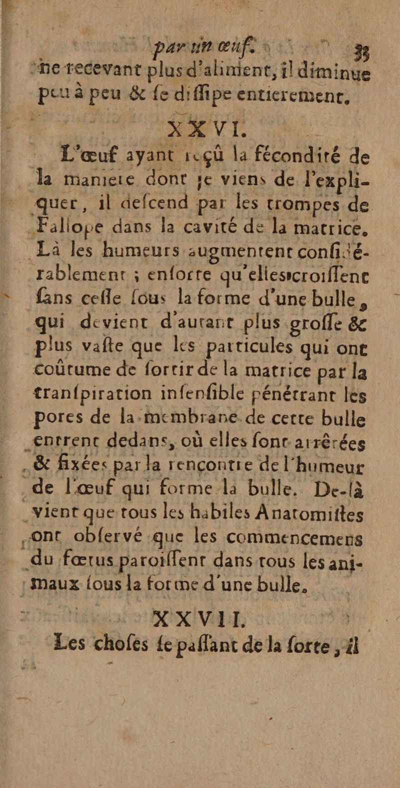 ri ‘he recevant plusd'alinient, il diminye peu à peu &amp; {e diffipe enticremenr. +: Mr JEU | L'œuf ayant rcçù la fécondité de da manie dont je viens de, l’expli- quer, il defcend par les trompes de Fallope dans la cavité de la matrice. Là les humeurs sugmentent confé- rablemenr ; enforte qu’eliesicroiffence fans cefle [ous la forme d'unebulle, qui devient d'autant plus .groffe &amp;e plus vafte que les particules qui ont £oûtume de fortir de la matrice par la tranfpiration infenfible pénétrant les pores de la:membrane de certe bulle entrent dedans, où elles fonr arrèrées .&amp; fixées par la rençontie de l'humeur de l'œuf qui forme la bulle, De-là _vient que tous les habiles Anatomittes «Ont obfervé que les commencemens du fœtus paroïffent dans trous les anj- {maux {ous la forme d'une bulle, > d'UMNNEEEs € 41e LD ia Les chofes {e paflant de la forte , 4l