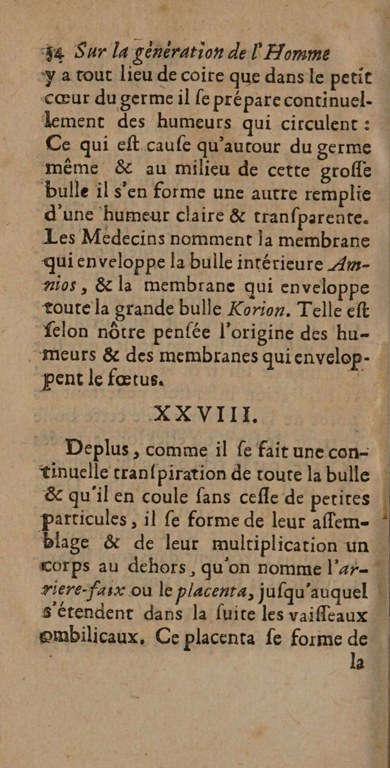 7 1 34 Sur la generation de l Homme ‘y a tout lieu de coire que dans le petit cœur du germe il fe prépare continuel- lement des humeurs qui circulent : Ce qui eft caufe qu’autour du germe même &amp; au milieu de cette groffe ‘bulle il s’en forme une autre remplie d'une humeur claire &amp; tranf parente. Les Médecins nomment la membrane quienveloppe la bulle intérieure 4w- #05 , &amp; la membrane qui enveloppe toute la grande bulle Korion. Telle eft felon nôtre penfée l’origine des hu- “meurs &amp; des membranes qui envelop- pent le fœtus. XXVIIE, Deplus , comme il fe fait une con- &amp; qu'il en coule fans cefle de petites particules, il fe forme de leur affem- blage &amp; de leur multiplication un s'étendent dans la fuite les vaieaux ombilicaux, Ce placenta fe forme de | la