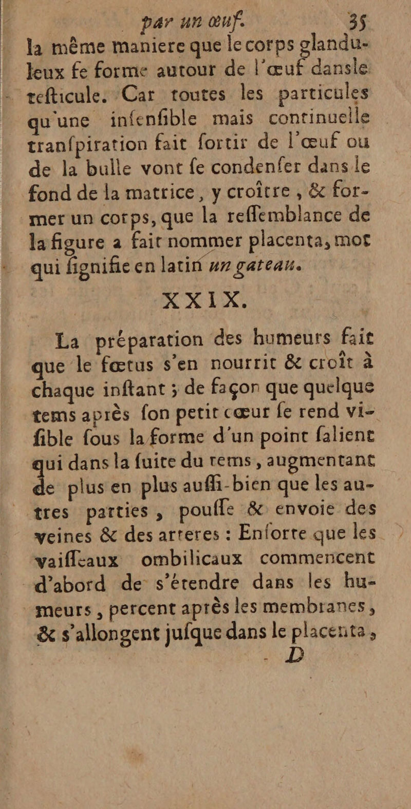| leux fe forme autour de l'œuf dansle refticule: Car toutes les particules qu'une infenfble mais continuelle tranfpiration fait fortir de l'œuf ou de la bulle vont fe condenfer dans le fond de la matrice, y croître , &amp; for- mer un corps, que la reflemblance de la figure a fair nommer placenta, mor qui fignifie en latin #r gateau. XXIX. La préparation des humeurs fait que le fœtus s’en nourrit &amp;e croît à chaque inftant ; de façon que quelque tems après fon petit cœur fe rend vi- fible fous la forme d'un point falient qui dans la fuite du rems, augmentant de plus en plus aufñ-bien que les au- tres parties, poufle &amp; envoie des veines &amp; des arteres : Enforte que les vaiflcaux ombilicaux commencent d’abord de s’érendre dans les hu- meurs , percent après les membranes, &amp; s’allongent jufque dans le placenta, | : D