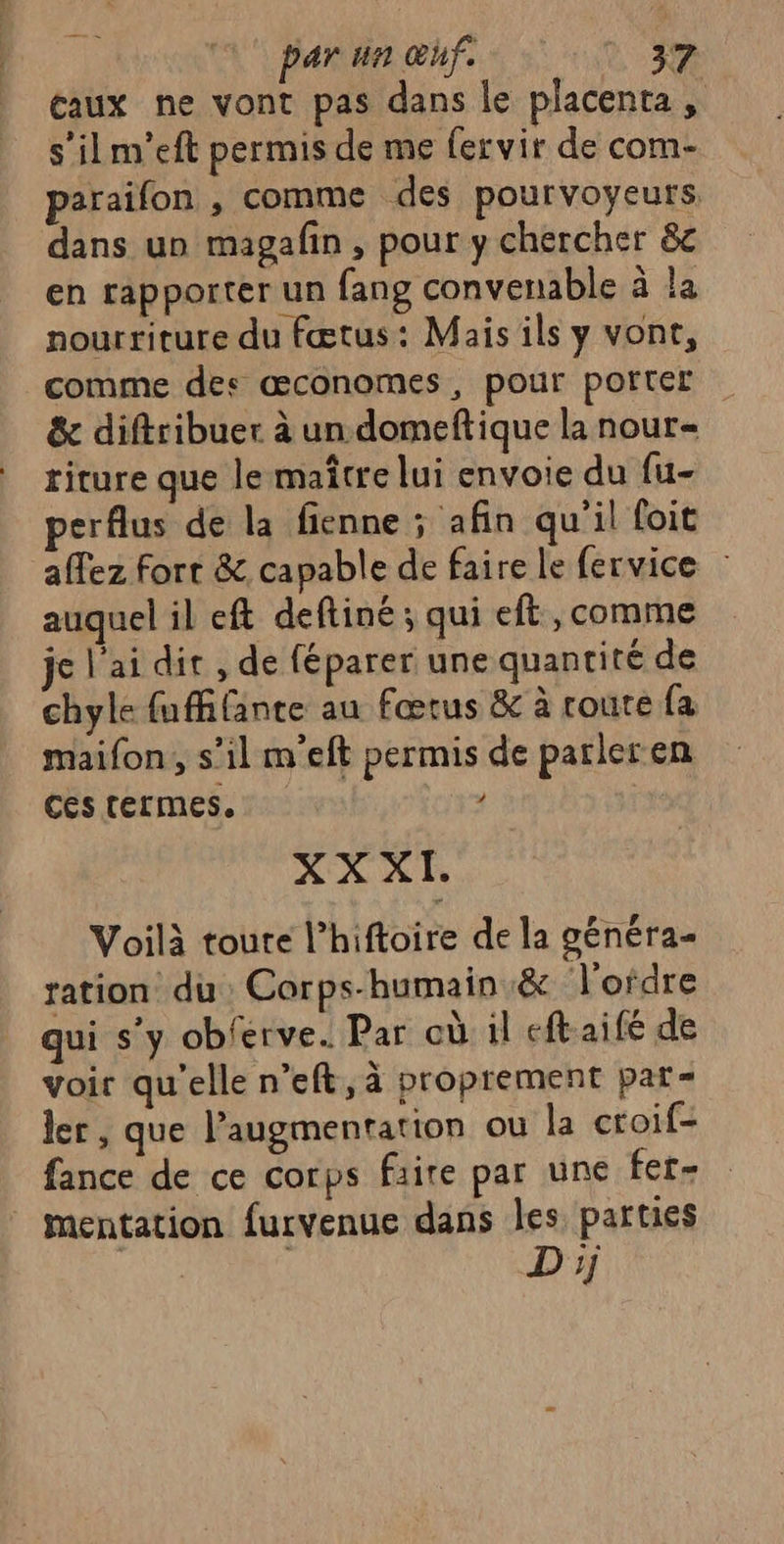 eaux ne vont pas dans le placenta, s’ilm'eft permis de me fervir de com- paraifon , comme des pourvoyeurs. dans un magafin, pour y chercher &amp;c en rapporter un fang convenable à la nourriture du fœtus: Mais ils y vont, comme des œconomes, pour porter &amp; diftribuer à un domeftique la nour= riture que le maître lui envoie du (u- perflus de la fienne ; afin qu'il foit affez Fort &amp; capable de faire le fervice : auquel il eft deftiné ; qui eft, comme jel'aidir, de féparer une quantité de chyle fuffifante au fœtus &amp; à route fa maifon, s’il m’eft permis de parleren ces termes. / XX À Voilà toure l’hiftoire de la généra- ration du Corps-humain &amp; l'ordre qui s’y obferve. Par eù il eftaifé de voir qu'elle n’eft, à proprement par- ler , que l’augmentation ou la croif- fance de ce corps faire par une fer- Mmentation furvenue dans les parties : | Dj