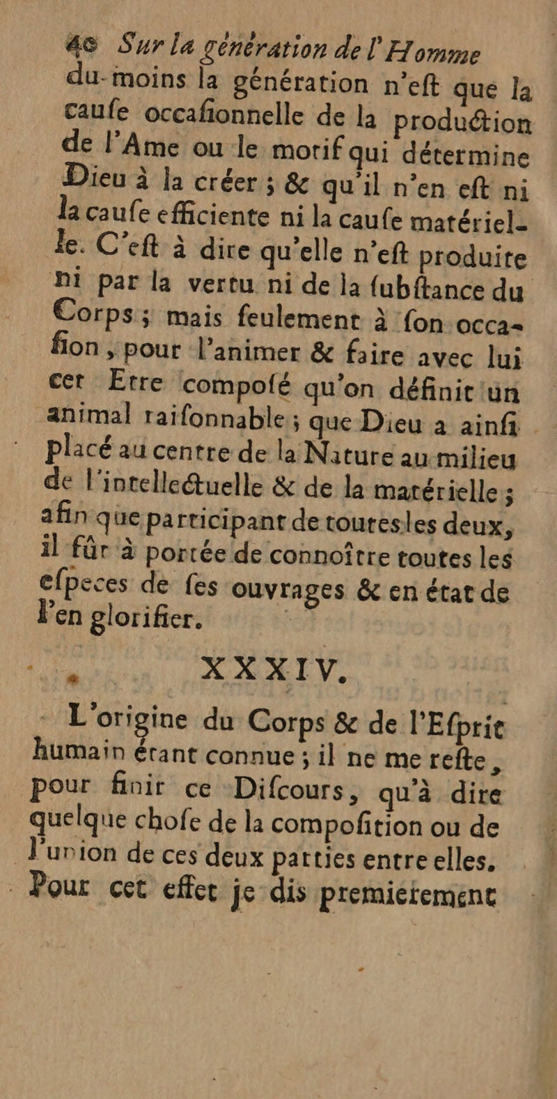 du- moins la génération n’eft que la caufe occafionnelle de la production de l’Ame ou le morif qui détermine Dieu à la créer ; &amp; qu'il n’en eft ni la caufe efficiente ni la caufe matériel- le. C’eft à dire qu'elle n’eft produite Di par la vertu ni de la fubftance du Corps; mais feulement à fon OCCa= fon , pour l’animer &amp; faire avec lui cer Etre compofé qu’on définit'ün animal raifonnable ; que Dieu à ainfi placé au centre de la Nature au milieu de l'intellcétuelle &amp; de la matérielle ; afin que participant de toures es deux, il für à portée de connoître toutes les efpeces de fes ouvrages &amp; en état de l'en glorifier. k jé XXXIV. L2 L'origine du Corps &amp; de PEfprie humain étant connue ; il ne me refte, pour finir ce -Difcours, qu'à dire quelque chofe de la compofñition ou de l'union de ces deux patties entreelles, . Pour cet effet je dis premieremenc