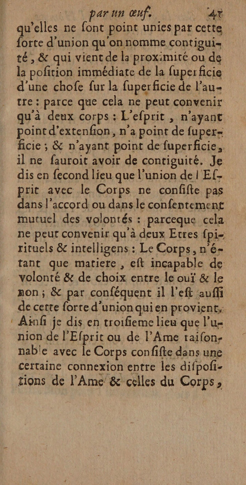 | par un œuf. _ 4r qu’elles ne font point unies par cette forte d'union qu'onnomme contigui- té, &amp; qui vient de la proximité ou de la pofition immédiate de la fuper ficie tre : parce que cela ne peut convenir qu'à deux corps : L'efprit , n'ayant point d’extenfon, n’a point de fuper- ficie ; &amp; n'ayant point de fuperficie., il ne fauroit avoir de contiguité. Je dis en fecond lieu que l’union de | Ef- prit avec le Corps ne confifte pas dans l'accord ou dans le confentement mutuel des volontés : parceque cela ne peur convenir qu à deux Etres {pi rituels &amp; intelligens : Le Corps, n'é- tant que matiere , eft inçapable de volonté &amp; de choix entre le ouï &amp; le mon; &amp; par conféquent il l'eft auffi de certe forte d’unionquien provient, Atnf je dis en troifieme lieu que l’u- nion de l'Efprit ou de lAme taifon- nable avec le Corps confifte dans une certaine connexion entre les difpofi- tions de l'Âme &amp; celles du Corps,