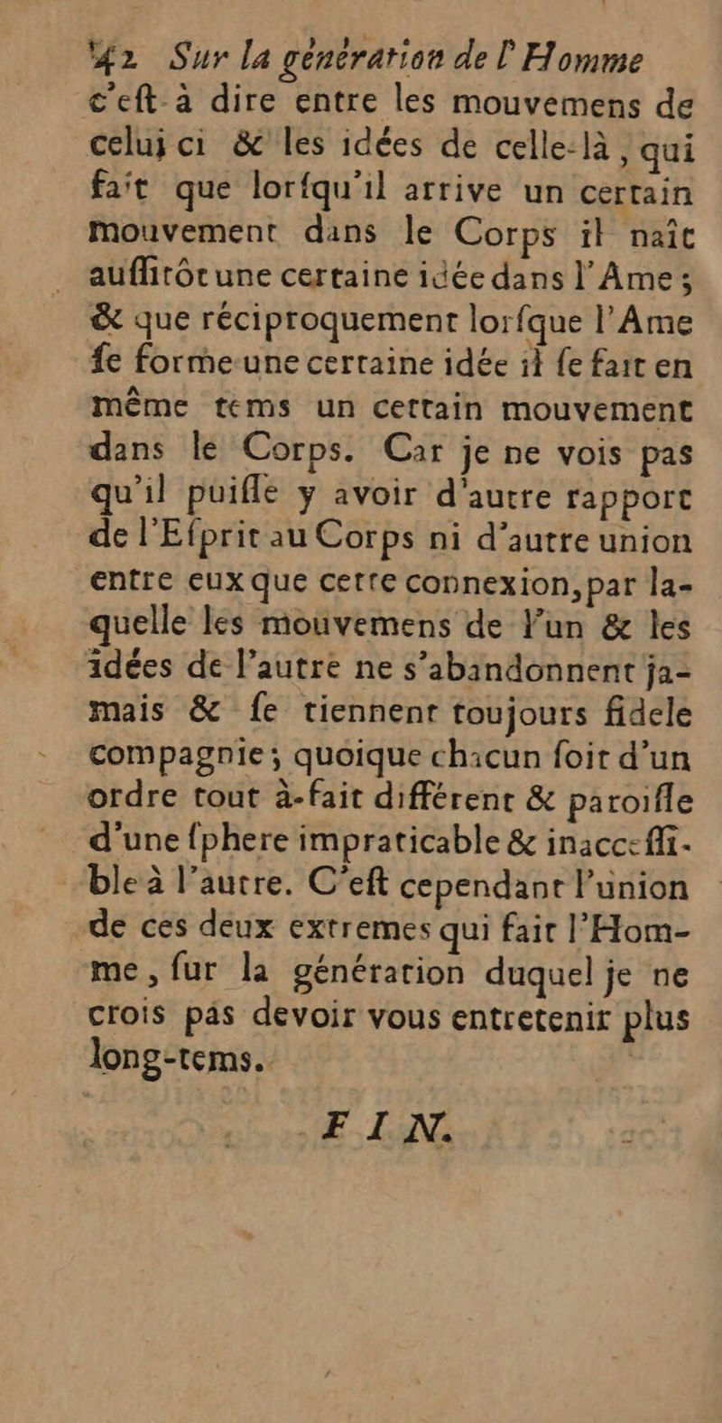 c'eft à dire entre les mouvemens de celui ci &amp; les idées de celle-là, qui fait que lorfqu'il arrive un certain mouvement dans le Corps il naît auflitôtune certaine idée dans l Ame ; &amp; que réciproquement lorfque l’Ame £e forme-une certaine idée il {e fait en même tems un Cettain mouvement dans le Corps. Car je ne vois pas qu'il puiflé ÿ avoir d'autre rapport de l’Efprit au Corps ni d’autre union entre eux que cette connexion, par la- quelle les mouvemens de l’un &amp; les idées de l’autre ne s’abandonnent ja- mais &amp; fe tiennent toujours fidele compagnie; quoique chacun foit d’un ordre tout à-fait différent &amp; paroifle d'une fphere impraticable &amp; inacceffi. “ble l’autre. C'eft cependant l'union de ces deux exrremes qui fait l’'Hom- me, fur la générarion duquel je ne crois pas devoir vous entretenir plus long-tems. | FI AN.