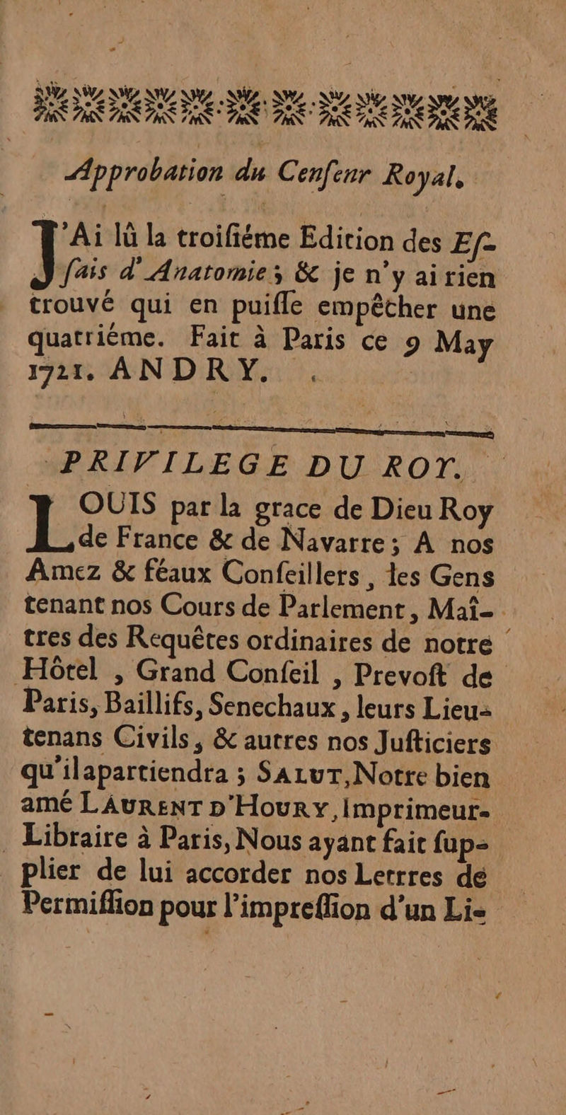ANA ANR IR IN AIR CR TROUS PR PS ADR PC DE EEE Approbation du Cenfenr Royal, Ai Iû la troifiéme Edition des Ef2 ] fais d'Anatomie; &amp; je n’y airien trouvé qui en puifle empêther une quatrième. Fait à Paris ce 9 May 1721. ANDRY. mm men PRIVILEGE DU ROT. OUTS par la grace de Dieu Roy La France &amp; de Navarre; À nos Amez &amp; féaux Confeillers, les Gens tenant nos Cours de Parlement, Mat tres des Requêtes ordinaires de notre Hôtel , Grand Confeil , Prevoft de Paris, Baillifs, Senechaux , leurs Lieu tenans Civils, &amp; autres nos Jufticiers qu'ilapartiendra ; SALUT, Notre bien ame LAURENT D'Houry, Imprimeur . Libraire à Paris, Nous ayant fait fup- plier de lui accorder nos Lerrres dé Permiflon pour l’impreflion d’un Li=