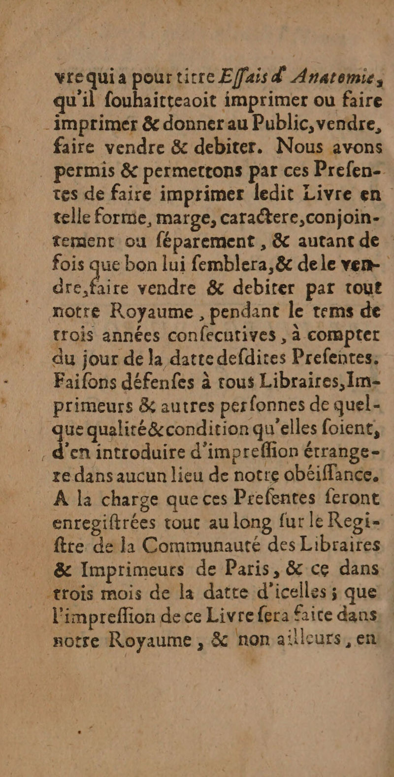 vrequia pourtitre Effais d Anatomie, qu'il fouhaitteaoit imprimer ou faire -imprimer &amp; donner au Public, vendre, faire vendre &amp; debiter. Nous avons . permis &amp; permettons par ces Prefen- tes de faire imprimer ledit Livre en telle forme, marge, caraétere,conjoin- tement ou féparement , &amp; autant de fois que bon lui femblera, &amp; dele ven- de vendre &amp; debiter par tout | notre Royaume , pendant le tems de * trois années confecutives , à compter du jour de la datte defdites Prefentes: Faifons défenfes à tous Libraires, Im- , primeurs &amp; autres perfonnes de quel- que qualiré&amp;condition qu'elles foient, | den introduire d'impreffion étrange- re dans aucun lieu de notre obéiffance. À la charge que ces Prefentes feront enregiftrées tout au long fur le Regi ftte de la Communauté des Libraires &amp; Imprimeurs de Paris, &amp; ce dans trois mois de la datte d’icelles ; que l'impreflion de ce Livre fera Faite dans notre Royaume , &amp; non aïleurs, en