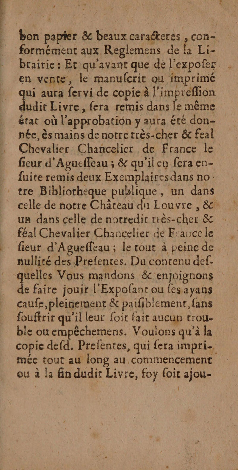 formément aux Reglemens de la Li- brairie: Et qu'avant que de l'expofer en vente, le manufcrit ou imprimé qui aura fervi de copie à l’impreflion dudit Livre, fera remis dans le mème état où l'approbation y aura été don- née, ès mains de notre très-cher &amp; feal Chevalier Chancelier de France le fieur d’Agucffeau ; &amp; qu'ilen fera en- fuite remis deux Exemplairesdans no: tre Bibliotheque publique, un dans celle de notre Château du Louvre , &amp; un dans celle de notredit très-cher &amp; f£al Chevalier Chancelier de France le fieur d’'Aguefleau ; le tout à peine de nullité des Prefentes. Du contenu def- quelles Vous mandons &amp;'enjoignons de faire jouir l’Expofant ou fesayans caufe, pleinement &amp; paifiblement, {ans fouffrir qu’il leur foit fait aucun trou- ble ou empêchemens. Voulons qu’à la copie defd. Prefentes, qui fera impri mée tout au long au commencement ou à la fin dudit Livre, foy {oit ajou-