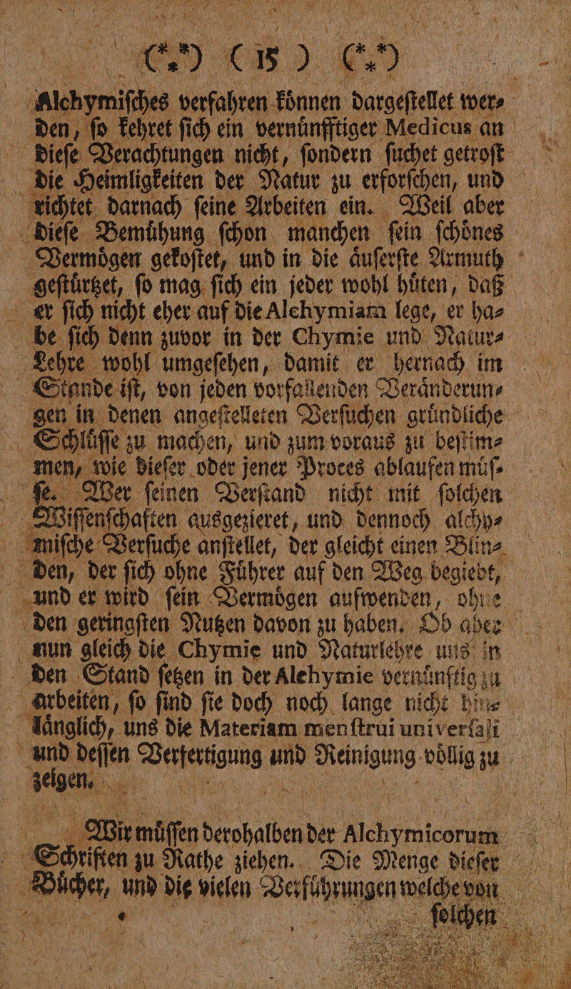 lchymifches verfahren koͤnnen dargeſtellet wer ⸗/ den , fo Fehret fi) ein bernunffliger Medicus an wa; dieſe Verachtungen nicht, ſondern füchet getrofte die Heimligkeiten der Natur zu erforfchen, und richtet. darnach feine Arbeiten ein. Weil aber dieſe Bemühung ſchon manchen fein [hin Rermögen gekoftet, und in die äuferfte Armuth ‚geftürset, fo mag ſich ein jeder wohl hüten, Daß er ſich nicht eher auf dieAlchymiara lege, er har ‚be fich denn zuvor in der Chymie und Nalur⸗ Lehre wohl umgefehen, Damit er bernad im EStande iſt, von jeden vorfolenden Veränderum ⸗ gen in Denen angeftelleten Verſuchen gruͤndliche Schluͤſſe u machen, und zum voraus zu beilim- men, wie biefer oder jener Proces ablaufen müf- fe ber feinen Verſtand nicht mit ſolchen Miffenfehaften ausgezieret, und Dennoch alcıys miſche Rerfuche anftellet, der gleicht einen Blins ben, der fi) ohne Führer auf den Weg begiebt, und er wird fein Bermoͤgen aufwenden, obue ‚den gerinoften Nußen davon zu haben. Od aber niun gleich die Chymie und Naturlehre uns in den Stand fegen in der Alehymie vernänftigzu ‚arbeiten, fo find fie Doc) noch lange nicht bite laͤnglich, ung die Materiam menftruiuniverali und deiien Werfertigung und Reinigung odligzu zeigen, extꝛx muͤſſen derohalben der Alchymicorum Söhriften zu Nathe ziehen. Die Menge dieher uͤcher, und dig vielen Derführungenwelbeuon u RN —*