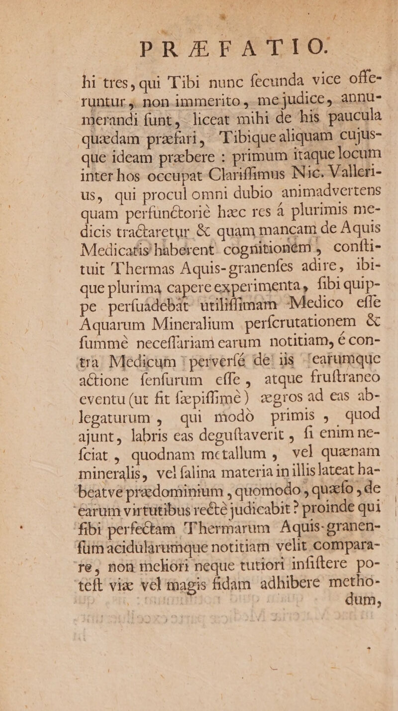 oor S PR X NE T : | PRAEFATIO. hi tres, qui (Tibi nunc fecunda vice offe- runtur ,. non immerito , me judice , àbnu- merandi funt, liceat mihi de his paucula quidam prafari, Tibique aliquam cujus- que ideam praebere : primum itaque locum inter hos occupat Clariffimus Nic. Valleri- us, qui procul omni dubio animadvertens quam perfünctorió hzc rcs à plurimis me- dicis tractaretur &amp; quam mancam de Aquis Medicatis haberent: cogritioném , confti- tuit ''hermas Aquis-granenfes adire, ibi- que plurima capere experimenta , fibi quip- pe períuadebdt utiliffimam -Medico efle Aquarum Mineralium perícrutationem &amp; füummé neceffariami carum. notitiam, é con- tra Medicum 'perveríé deis earumque actione fenfurum effe, atque fruftranco eventu (ut fit fzepiffimé) zegros ad eas ab- legaturum , qui modó primis , quod ajunt, labris eas deguftaverit fi enim ne- Íciat , quodnam metallum , vel quaenam mineralis, vel falina materia in illis lateat ha- beatve praedominium , quomodo , quzefo , de 'éarum virtutibus recte judicabit ? proinde qui fibi perfectam T'hermarum Aquis-granen- fümacidularumque notitiam velit compara- Te, nou mchort neque tutiori infiftere po- teft viae vel magis fidam adhibere metho- . SER | » £i dum,