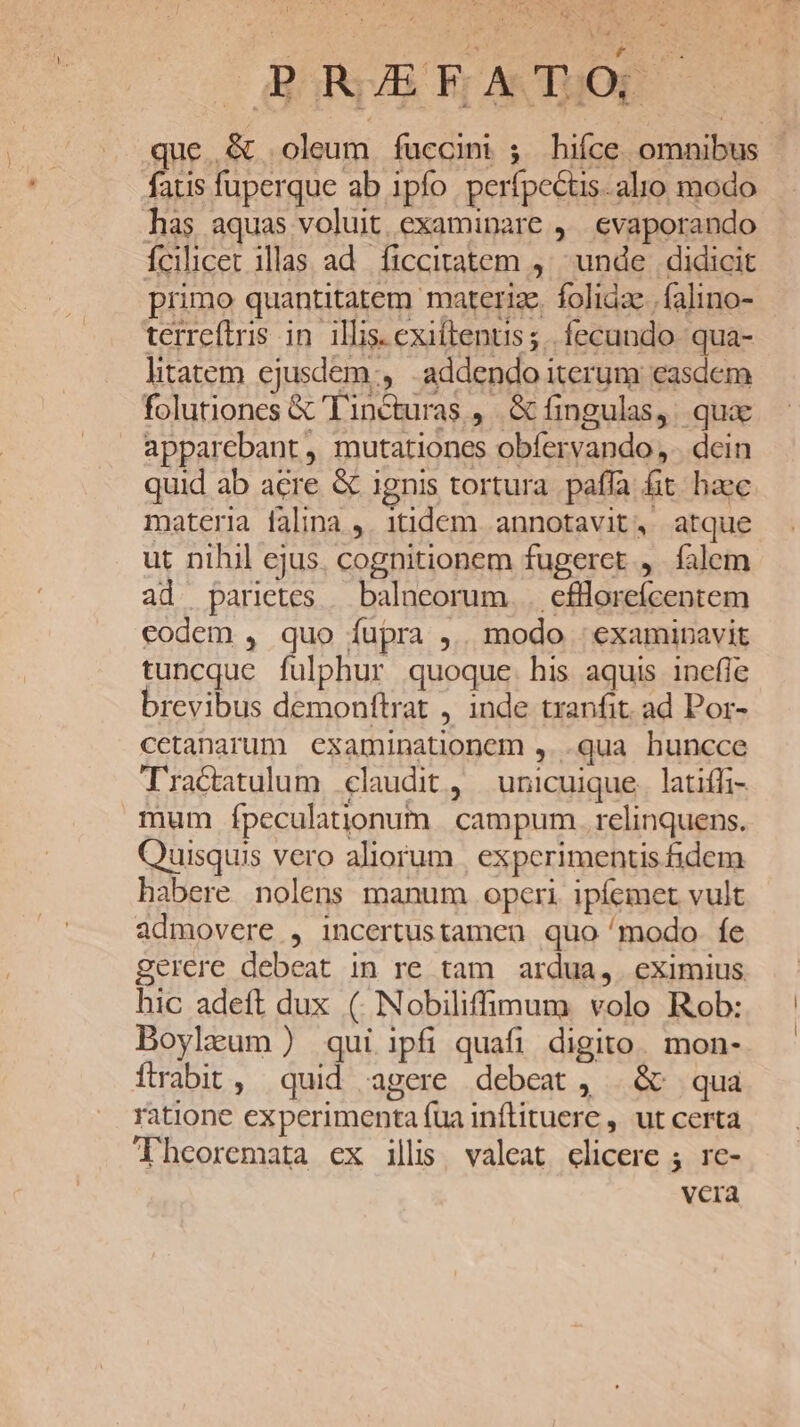 —BoRUAS Fr ATQOE que.&amp; oleum fuccini ; hiíce omnibus fatis fuperque ab ipfo. perfpectis. alio modo has aquas voluit examinare ,. evaporando fcilicet illas ad. ficcitatem ,' unde didicit primo quantitatem marterize. folidze.| falino- terreftris in illis. exiitentis ;.. fecundo. qua- litatem ejusdem:, addendo iterum easdem folutiones &amp; 'Tincturas ,. &amp; fingulas, : quae apparebant , mutationes obfervando ,.. dcin quid ab acre &amp; ignis tortura paffa fit haec materia falina ,. 1tidem annotavit, atque ut nihil ejus. cognitionem fugeret, falem ad parietes — balneorum. . efllorefcentem eodem , quo fupra ,.. modo : examinavit tuncque fulphur quoque. his aquis inefle brevibus demonftrat , inde tranfit. ad Por- cetanarum examinationem ,..qua huncce Tractatulum claudit, unicuique. latiffi- mum fpeculationum | campum. relinquens. Quisquis vero aliorum | experimentis fidem habere nolens manum operi ipíemet vult admovere , incertustamen quo /modo. fe gerere debeat in re tam ardua, eximius hic adeft dux ( Nobiliffimum volo Rob: Boylzum ) qui ipfi quafi digito. mon- ítrabit, quid agere debeat, | &amp; qua ratione experimenta fua inflituere , ut certa Theoremata ex illi. valeat elicere ; rc- vera