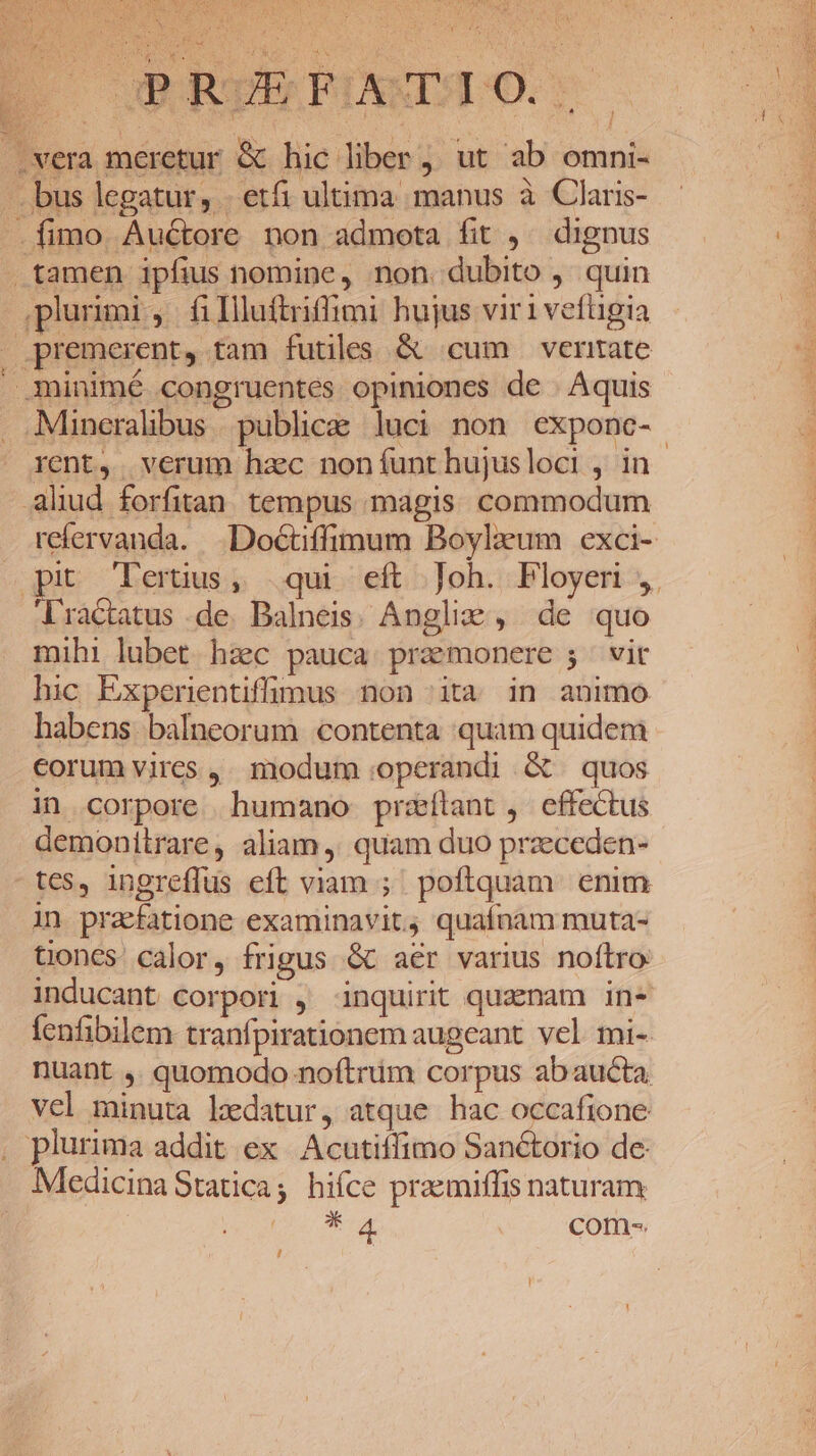 . UN. [on à OPRUEFOAATIO.. vera meretur &amp; hic liber, ut ab omni- —. bus legatur, . etfi ultima manus à Claris- . fimo Auctore non admota fit ,^ dignus tamen ipfius nomine, non. dubito , quin plurimi, fillluftriffimi hujus viri vefügia premerent, tam futiles &amp; cum veritate .minimé congruentes opiniones de | Aquis Mineralibus . publice. luci non exponc- rent, verum hzc noníunthujusloci , in ahud forfitan tempus magis. commodum refervanda. .Doctiffimum Boyleum exci- pu leruus, qui eft Joh. Ployer ,. ractatus de. Dalneis. Angli: , de quo mihi lubet haec pauca praemonere 5 | vit hic Experientiffuüumus non ita in animo habens balneorum contenta quam quidem corum vires, modum operandi G quos in corpore humano przxílant, effectus demonitrare, aliam, quam duo przeceden- tes, ingreffus eft viam ; poftquam. enim in praefatione examinavit, quaínam muta- tiones. calor, frigus &amp; aer varius noftro inducant corpori , inquirit quzenam in* fenfibilem tranfpirationem augeant. vel. mi- nuant ,. quomodo noftrüm corpus abaucta vel minuta Ledatur, atque hac occafione , plurima addit ex Acutiffimo Sanétorio de: Medicina Statica; hiíce praemiffis naturam UA com-. /