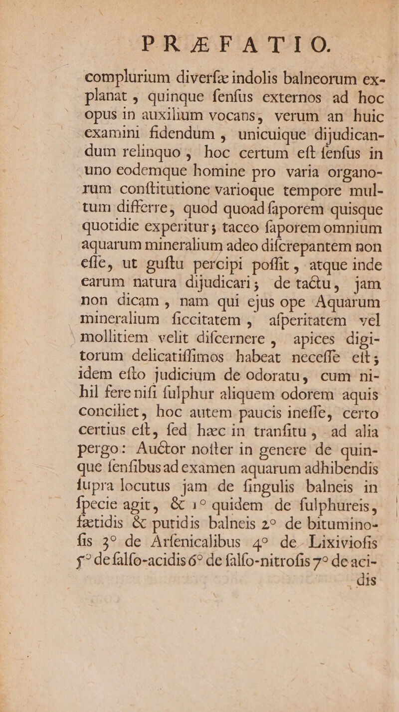 PRJEF.A T-IO. complurium diverfa indolis balneorum ex- planat ; quinque fenfus externos ad hoc opus in auxilium vocans, verum an huic dum relinquo ; hoc certum eft fenfus in uno eodemque homine pro varia organo- rum conítitutione varioque tempore mul- tum differre, quod quoad faporem quisque quotidie experitur ; taceo faporem omnium aquarum mineralium adeo difcrepantem non efle, ut guílu percipi poffit , atque inde earum natura dijudicari; de tactu, jam non dicam , nam qui ejus ope Aquarum mineralium ficcitatem ,' afperitatem vel mollitiem velit difcernere , apices digi- torum delicatiffimos habeat neceffe cit; idem efto judicium de odoratu, cum ni- hil fere nift fulphur aliquem odorem aquis conciliet, hoc autem paucis ineffe, certo certius eft, fed hac in tranfitu ad. alia pergo: Auctor notter in genere de quin- que fenfibusad examen aquarum adhibendis lupra locutus jam de fingulis balneis in fpecie agit, &amp; 1? quidem de fulphureis, fattidis &amp; putidis balneis 2? de bitumino- fis 3? de Arfenicalibus 4? de. Lixiviofis j^ defalfo-acidis 6? de falfo-nitrofis 7? de aci- | dis i |