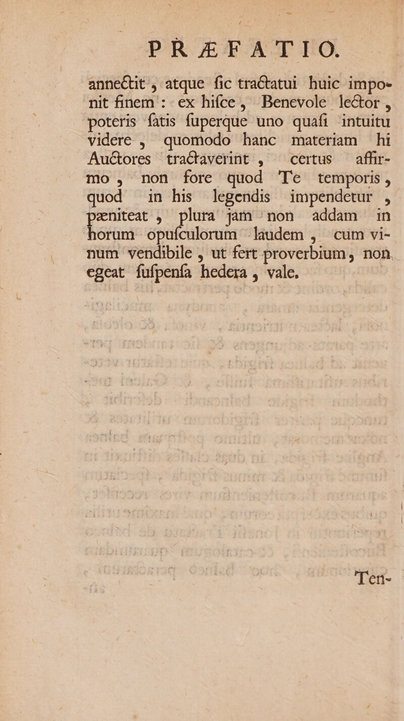 PRETFATFO. annectit , atque fic tra&amp;tatui huic impo- nit finem : ex hifce, Benevole lector, poteris fatis fuperque uno quafi intuitu videre , quomodo hanc materiam hi Auctores tractaverint ,— certus — affir- mo , non fore quod Te temporis, quod in his legendis impendcetur , di , plura Jàm ^ non addam in orum opuículorum laudem , cum vi- num vendibile , ut fert proverbium , non. egeat fufpenía hedera , vale. 'Ten-