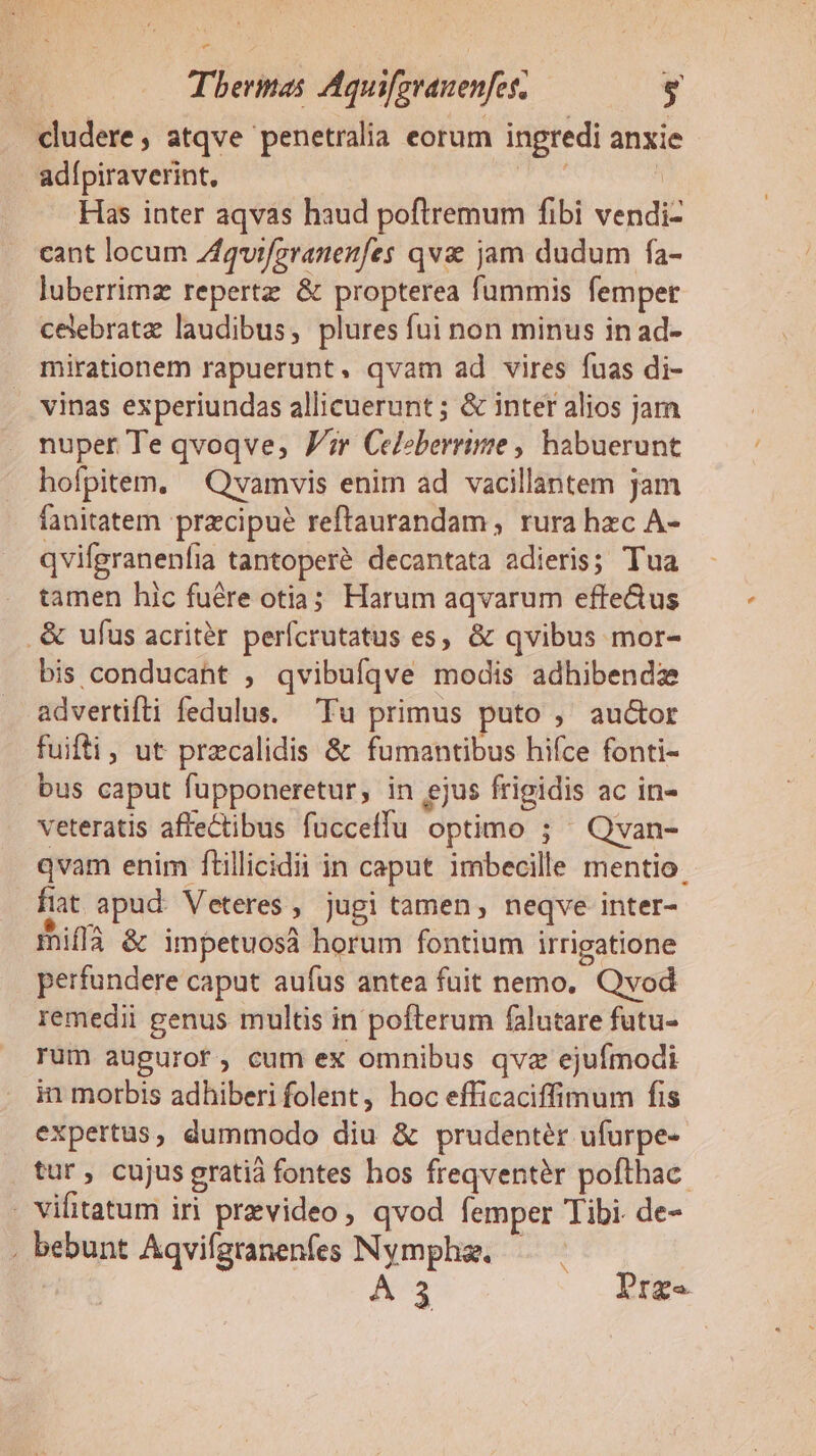 Thermas Aquifzvanenfes; L] cludere, atqve penetralia eorum ingredi anxie adípiraverint, ds ! Has inter aqvas haud poftremum fibi vendi- cant locum Zfquiferanenfes qv jam dudum fa- luberrimz repertz &amp; propterea fummis femper celebrate laudibus, plures fui non minus in ad- mirationem rapuerunt. qvam ad vires fuas di- vinas experiundas allicuerunt ; &amp; inter alios jam nuper Te qvoqve; Jm Celeberrime , habuerunt hofpitem. — Qvamvis enim ad vacillantem jam fanitatem precipue reftaurandam , rura hzc A- qvifgranenfia tantoperé decantata adieris; Tua tamen hic fuére otia; Harum aqvarum efte&amp;us .&amp; ufus acritér perfcrutatus es, &amp; qvibus mor- bis conducant , qvibufqve modis adhibendz advertifli fedulus. Tu primus puto ,' auctor fuifti, ut przcalidis &amp; fumantibus hifce fonti- bus caput fupponeretur, in ejus frigidis ac in- veteratis affectibus fucceffu optimo ; — Qvan- qvam enim ftillicidii in caput imbecille mentio fiat apud Veteres , jugi tamen, neqve inter- miflà &amp; impetuosa horum fontium irrigatione perfundere caput aufus antea fuit nemo, Qvod remedii genus multis in pofterum falutare futu- rum augurot, cum ex omnibus qvz ejufmodi in morbis adhiberi folent, hoc efficaciffimum fis expertus, dummodo diu &amp; prudentér ufurpe- tur, cujus gratià fontes hos freqventér pofthac. . vifitatum iri prevideo, qvod femper Tibi. de- . bebunt Aqvifgranenfes Nymphz. — | B A3 Prge