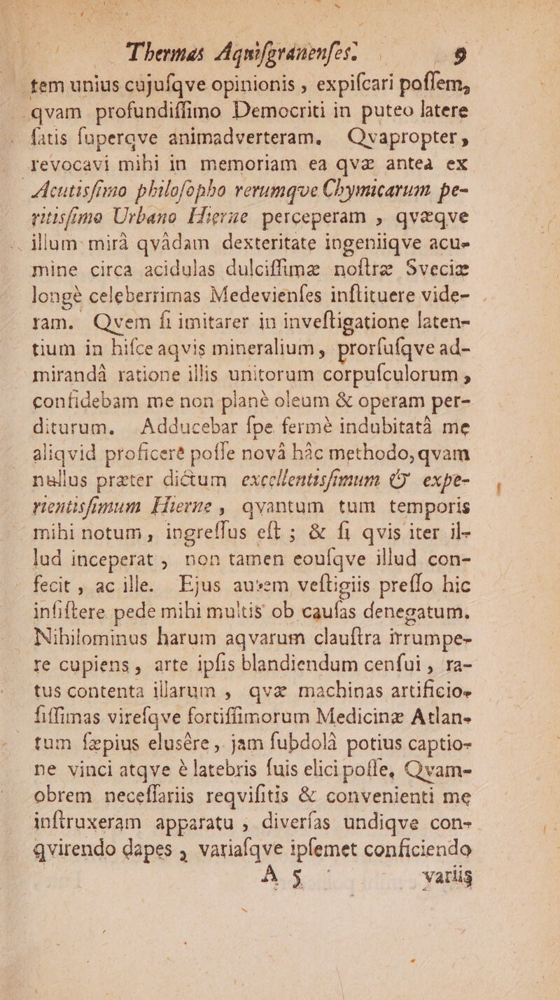 , SUD » iris. nel E x E Nes OON 0000 Thentes Aquifgranenfosz— bg . fem unius cajufqve opinionis , expifcari poffem, -qvam profundiffimo Democriti in puteo latere - fatis fuperqve animadverteram. | Qvapropter; revocavi mihi in. memoriam ea qva antea ex cutisfrio philofopho rerumque Chymicarum pe- ritisfmo Urbano Hierae perceperam , qv&amp;qve . ilum: mirà qvádam dexteritate ingeniiqve acue mine circa acidulas dulciffme noflre Sveciz longé celeberrimnas Medevienfes inflituere vide- ram. Qyvem fi imitarer in invefligatione laten- tium in hifceaqvis mineralium , prorfufqve ad- mirandà ratione illis unitorum corpufculorum ; confidebam me non plané oleum &amp; operam per- diturum, | Adducebar fpe fermé indubitatà me aliqvid proficere poffe novà hàc methodo, qvam nentisfrmum Hierne ,| qvantum. tum. temporis mihi notum , ingreffus eft ; &amp; fi qvis iter il- . lud inceperat ; non tamen eouíqve illud con- fecit ; ac ille. Ejus ausem veítigiis preffo hic infiftere pede mihi muitis ob caufas denegatum. Nibilominus harum aqvarum clauftra irrumpe- re cupiens , arte ipfis blandiendum cenfui , ra- tus contenta illarum , qva machinas artificio» fiffimas virefave fortiffimorum Medicinz Atlan- tum fzepius elusére ,. jam fubdolà potius captio- ne vinci atqve 6 latebris fuis elici poffe, Qvam- obrem neceffariis reqvifitis &amp; convenienti me infruxeram apparatu , diverías undiqve con- qvirendo dapes , variafqve ipfemet conficiendo | Pod. d variis b