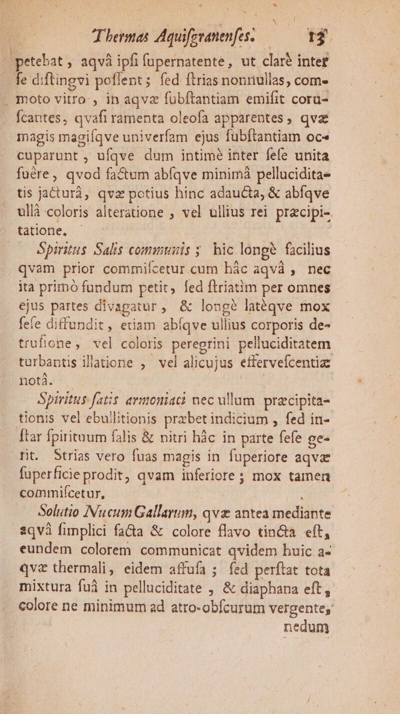 * | | NU p Termas Aquifzvanenfes. — 43. 4 petebat aqvà ipfi fupernatente, ut claré intet fe diftingvi poflent; fed ftrias nonnullas, com- . moto vitro-, in aqvz fubftantiam emifit cora- Ícantes, qvafi ramenta oleofa apparentes, qva magis magiíqve univerfam ejus fubftantiam oc« cuparunt ; ufqve dum intimé inter fefe unita fuére, qvod fa&amp;um abfíqve minimàá pellucidita tis jacturà, qvz potius hinc adaucta, &amp; abíqve ullà coloris alteratione , vel ullius rei przcipi- tatione, 3 . Spintus Salis commis ;. hic longe facilius qvam prior commifcetur cum bác aqvà , nec ita primo fundum petit, fed ftriatim per omnes ejus partes divapgatur, &amp; longé latéqve mox fefe diffundit, etiam abíqve ullius corporis de- trufione, vel coloris peregrini pelluciditatem turbantis illatione ,— vel alicujus effervefcentia fta. | | Spiritus fatis ermoniati nec ullum. przcipita- tionis vel ebullitionis przbet indicium , fed in- Ttar fpirituum falis &amp; nitri hàc in parte fefe ge- rit. Strias vero fuas magis in fuperiore aqva fuperficie prodit, qvam inferiore ; mox tamen commifícetur, , Solutio INucum Gallarum, qvx antea mediante 2qvà fimplici fa&amp;a &amp; colore flavo tin&amp;a eft, eundem colorem communicat qvidem huic a- qvz thermali, eidem affufa ; fed perftat tota mixtura fuà in pelluciditate , &amp; diaphana eft, colore ne minimum ad atro-obfcurum vergente, nedum