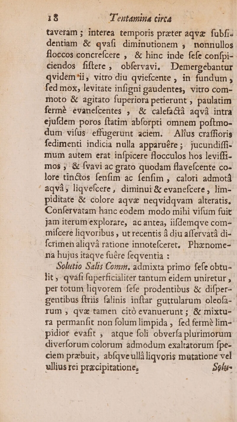 dentiam &amp; qvafi diminutionem , nonnullos floccos concrefcere , .&amp; hinc inde fefe confpi- ciendos fiftere ,' obfervavi. Demergebantur qvidem'ii, vitro diu qviefcente , in fundum , fed mox, levitate infigni gaudentes, vitro com- moto &amp; agitato fuperiora petierunt ; paulatim fermé eévanefcentes ; &amp; calefa&amp;à aqvà intra ejufdem poros ftatim abforpti omnem poftmo- dum vifus. effugerunt aciem. Altus craffioris fedimenti indicia nulla apparuére ;- jucundiffi- mum autem erat infpicere flocculos hos leviffi- mos ; &amp; Ívavi ac grato quodam flavefcente co- lore tin&amp;tos fenfim ac fenfim , calori admotá aqvà; liqvefcere, diminui &amp; evanefcere, lim- piditate &amp; colore aqve neqvidqvam alteratis, Confervatam hanc eodem modo mihi vifüm fuit jam iterum explorare, acantea, iiflemqve com- mifcere liqvoribus , ut recentis à diu aífervatá di- fcrimeh aliqvà ratione innotefceret, Phznome- na hujus itaqve fuére feqventia : Solutio Salis Comm, admixta primo fefe obtu- lit ; qvafi fuperficialiter tantum eidem uniretur , per totum liqvorem fefe prodentibus &amp; difper- rum , qva tamen citó evanuerunt ; &amp; mixtu- diverforum colorum admodum exaltatorum fpe- ciem prebuit, abfqveulliliqvoris mutatione vel ullius rei przcipitatione, Sglu-