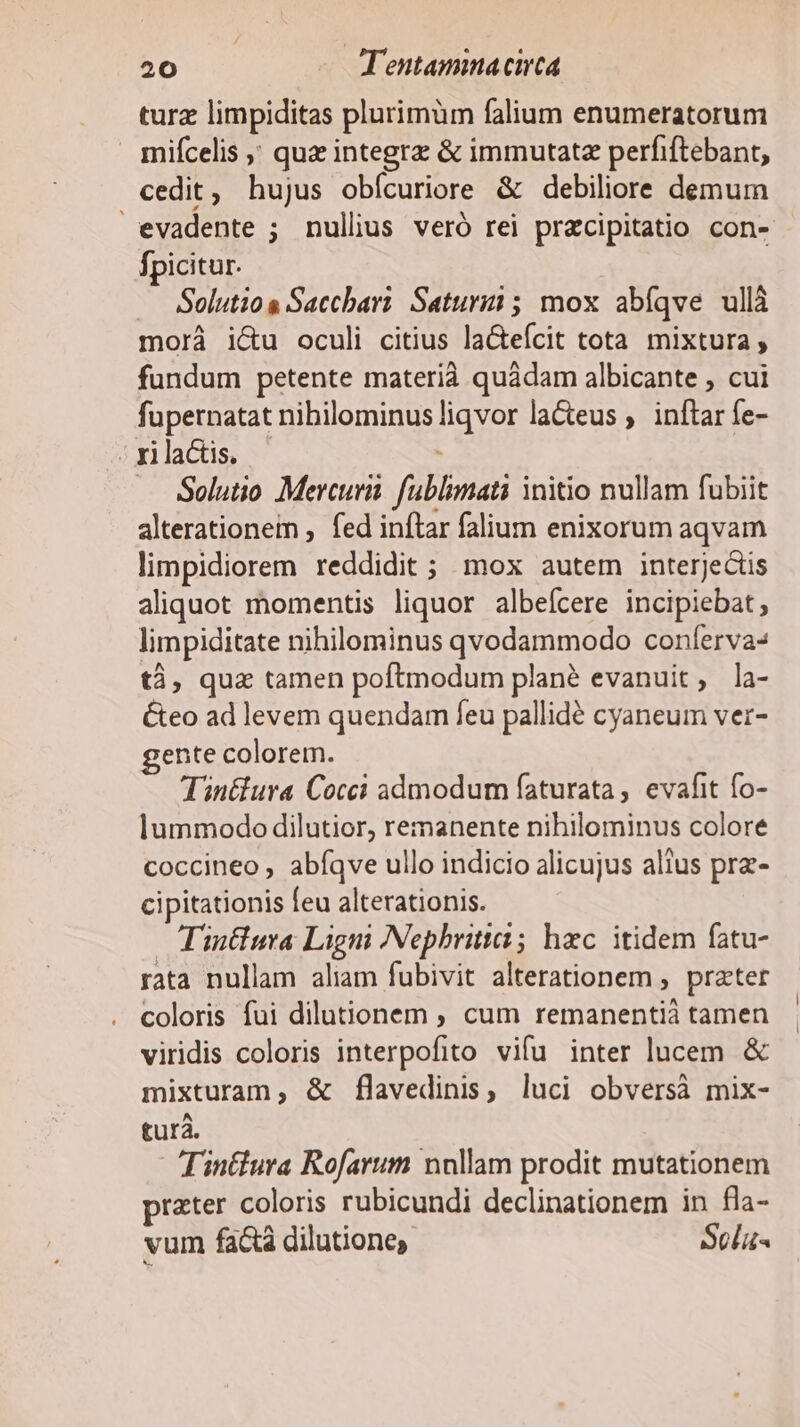 turz limpiditas plurimüm falium enumeratorum mifcelis ; quz integra &amp; immutatz perfiftebant, cedit, hujus obícuriore &amp; debiliore demum evadente ; nullius veró rei przcipitatio con- fpicitur. Solutio Sacchari Satur; mox abíqve ullà morá i&amp;u oculi citius la&amp;eícit tota mixtura, fundum petente materià quádam albicante , cui fupernatat nibilominus qr lacteus , inftar fe- | xi lactis. Solutio Mercurii. fublimati initio nullam fubiit alterationem , fed inftar falium enixorum aqvam limpidiorem reddidit; mox autem interjectis aliquot momentis liquor albeícere incipiebat, limpiditate nihilominus qvodammodo conferva- tà, qua tamen poftmodum plané evanuit, la- Éteo ad levem quendam feu pallidé cyaneum ver- ente colorem. Tin&amp;ura Cocci admodum faturata , evafit fo- lummodo dilutior, remanente nihilominus colore coccineo , abíqve ullo indicio alicujus alius prz- cipitationis feu alterationis. Tintlura Ligni Nephritia; hzc. itidem fatu- rata nullam aliam fubivit alterationem , prater coloris fui dilutionem cum remanentià tamen viridis coloris interpofito vifu inter lucem &amp; mixturan, &amp; flavedinis, luci obversà mix- turà. Tin&amp;lura Rofarum nullam prodit mutationem prater coloris rubicundi declinationem in fla- vu fa&amp;à dilutione, Scelus