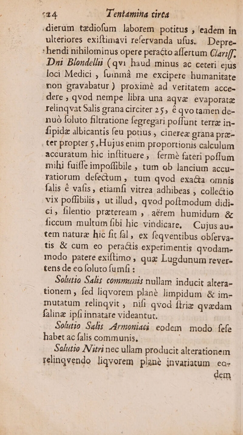 :dieram tzdiofum . laborem potitus , 'eadem in ulteriores exiftimavi refervanda ufus. Depre- bendi nihilominus opere peracto affertum Clar; Dni Blondella (qvi haud minus ac ceteri ejus. loci Medici , fuininà. me. excipere humanitate non gravabatur) proximé ad veritatem acce- dere ; qvod nempe libra una aqv evaporataz relinqvat Salis grana circiter 25, € qvo tamen de- nuó foluto filtratione fegregari poffunt terra in- Íipidz albicantis feu potius , cinerea grana prz- tet propter 5, Hujus enim proportionis calculum accuratum hic infütuere;, fermé fateri poffum mihi fuiffe impoffibile , tum ob lancium accu- ratiorum defectum , tum qvod exa&amp;a omnis falis € vafis, etiamfi vitrea adhibeas ; collectio vix poffibilis , ut illud, qvod poftmodum didi- ci, filentio preteream , .aérem humidum &amp; ficcum multum fibi hic vihdicare, Cujus au« tem natur hic fit fal , ex feqventibus obferva- tis &amp; cum eo peractis experimentis qvodam- modo patere exiftimo , quz Lugdunum rever- tens de eo foluto fumfi : Solutio Salis communis nullam inducit altera- tionem , fed liqvorem plane limpidum &amp; im- mutatum relinqvit , nifi qvod ftriz qvedam falinz ipfi innatare videantut. Solutio Salis IArmoniatà eodem | modo. fefe habet ac falis communis, Salutto IN'itri nec ullam producit alterationem relingvendo liqvorem plan2 jnvariatum ea- | | dem