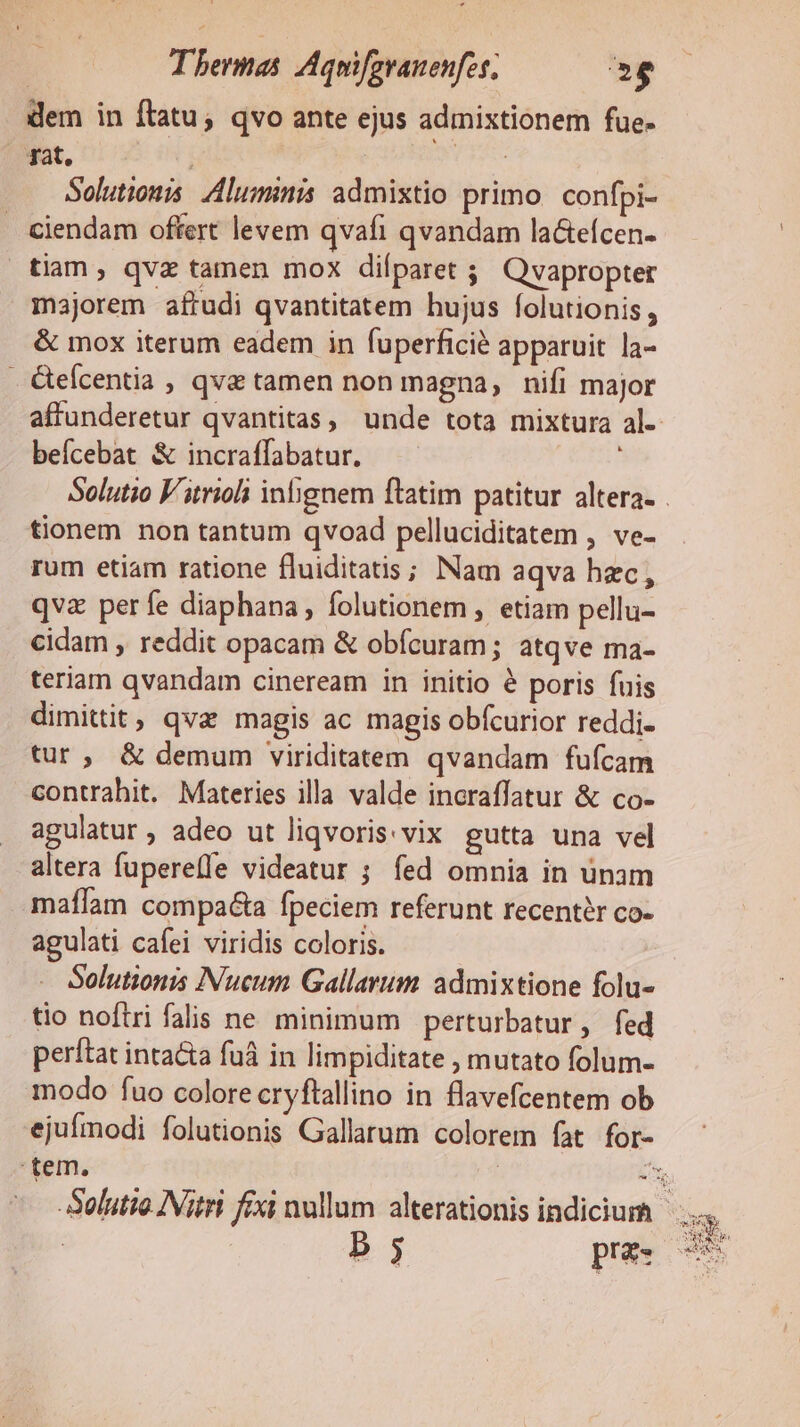 dem in ftatu; qvo ante ejus admixtionem fue- qat, | Sr: | Solutions. luminis admixtio primo confpi- . Ciendam offert levem qvafi qvandam la&amp;tefcen- tiam , qvz tamen mox dilparet ; Qvapropter majorem afrudi qvantitatem hujus folutionis, &amp; mox iterum eadem in fuperficié apparuit la- . &amp;eícentia , qve tamen non magna, nifi major affunderetur qvantitas, unde tota mixtura al-- beícebat &amp; incraffabatur. : Solutio V'trioli inbgnem ftatim patitur altera. . tionem non tantum qvoad pelluciditatem , ve- rum etiam ratione fluiditatis; Nam aqva hzc, qva perfe diaphana, folutionem , etiam pellu- cidam , reddit opacam &amp; obícuram ; atqve ma- teriam qvandam cineream in initio é poris fuis dimittit, qvz magis ac magis obícurior reddi- tur, &amp; demum viriditatem qvandam fufcam contrahit. Materies illa valde incraffatur &amp; co- agulatur , adeo ut liqvoris: vix gutta una vel altera fupereffe videatur ; fed omnia in ünam mafíam compa fpeciem referunt recentér co- agulati cafei viridis coloris. Solutionis Nucum Gallarum admixtione folu- tio noftri falis ne minimum perturbatur, fed perftat intacta fuá in limpiditate ; mutato folum- modo fuo colore cryftallino in flavefcentem ob ejufmodi folutionis Gallarum colorem fat for- tem, t Solutio INitri fexi nullum alterationis indicium —.. b.3 pra