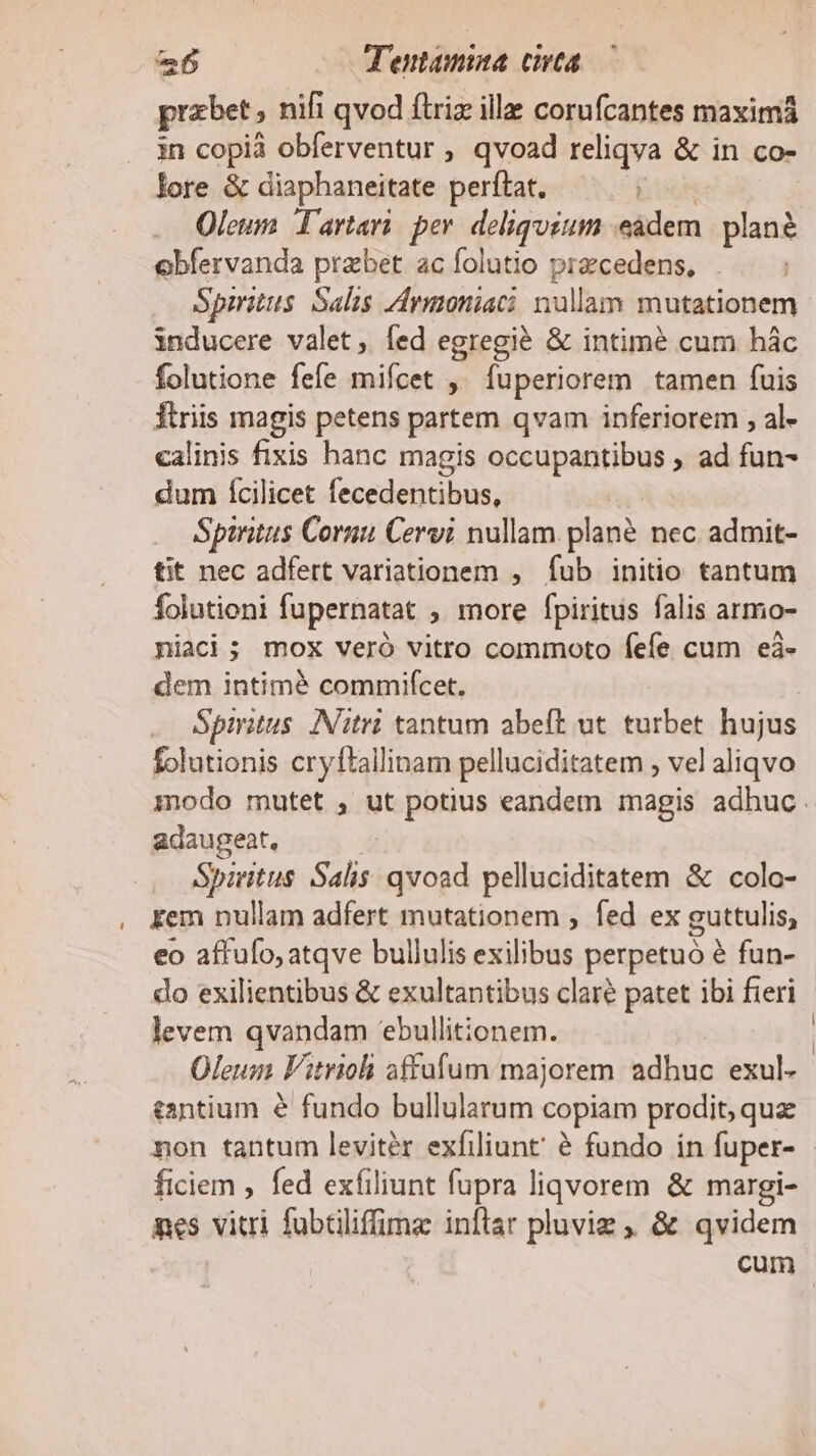 prabet; nifi qvod ftriz ille corufcantes maximá . in copià obferventur , qvoad reliqva &amp; in co- lore &amp; diaphaneitate perftat. Oleum Tartari: per. deliquium eadem plané obfervanda prabet acíolutio przcedens, |. — ; Spmitus Salis Avmoniaci nullam mutationem inducere valet, Íed egregie &amp; intimé cum hác folutione fefe mifcet ,' fuperiorem tamen fuis fiiis magis petens partem qvam inferiorem , al- calinis fixis hanc magis occupantibus , ad fun- dum fÍcilicet fecedentibus, | Spintus Cornu Cervi nullam plané nec admit- tit nec adfert variationem , fub initio tantum folutioni fupernatat ; more fpiritus falis armo- niaci; mox veró vitro commoto fefe cum eà- dem intimé commifcet. Spmitus. INitrà tantum abeft ut. turbet hujus folutionis cryftallinam pelluciditatem , vel aliqvo modo mutet , ut potius eandem magis adhuc. adaugeat. Spiritus Salis: qvoad pelluciditatem &amp; colo- , Kem nullam adfert mutationem ; fed ex guttulis, eo affufo, atqve bullulis fine perpetuo é fun- do exilientibus &amp; exultantibus clare patet ibi fieri levem qvandam *ebullitionem. Oleum Fitrioli affafum majorem adhuc 'ezul; tantium &amp; fundo bullularum copiam prodit, que non tantum leviter exfiliunt' é fundo in fuper- | ficiem , fed exfiliunt fupra liqvorem. &amp; margi- nes vitri fubtiliffima inflar pluvig , &amp; qvidem cum