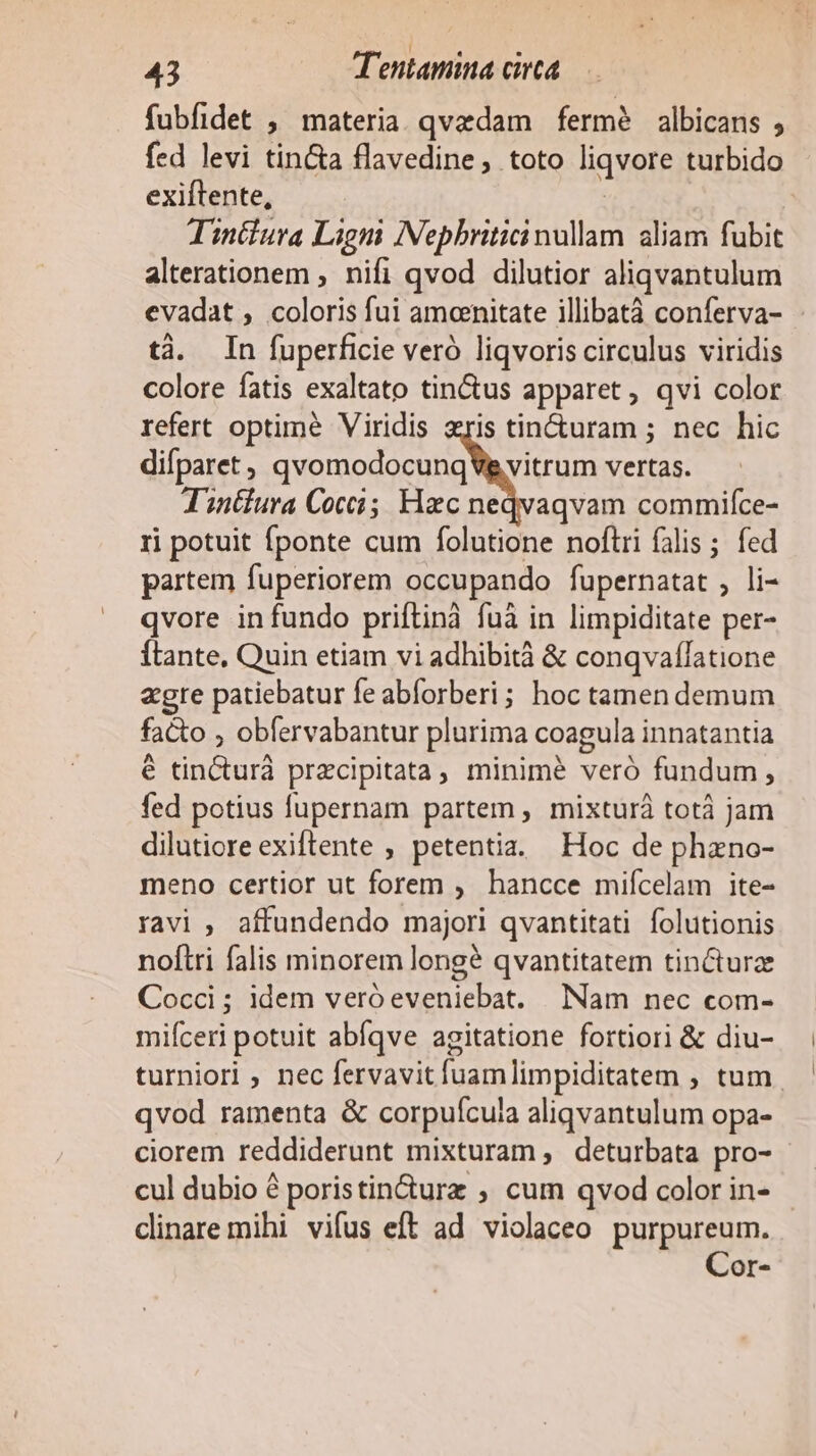 fubfidet , materia. qvedam fermé albicans , fed levi tin&amp;a flavedine, toto liqvore turbido exiftente, Tintiura Lign Nepbriticinullam aliam fubit alterationem ; nifi qvod dilutior aliqvantulum evadat , coloris fui amoenitate illibatà conferva- tà. In fuperficie veró liqvoris circulus viridis colore fatis exaltato tin&amp;us apparet , qvi color refert optime Viridis zris tin&amp;turam ; nec hic difparet, qvomodocunqVg vitrum vertas. T'inifura Cocci; Hac neqvaqvam commifce- ri potuit fponte cum folutione noftri falis; fed partem fuperiorem occupando fupernatat , li- qvore in fundo priftinà fuà in limpiditate per- Ítante, Quin etiam vi adhibità &amp; conqvaflatione agre patiebatur fe abforberi; hoc tamen demum facto , obfervabantur plurima coagula innatantia é tincturà przcipitata, minime veró fundum , fed potius fupernam partem , mixturá totà jam dilutiore exiftente ; petentia. Hoc de phano- meno certior ut forem , hancce mifícelam ite- ravi, affundendo majori qvantitati folutionis noftri falis minorem long qvantitatem tin&amp;turz Cocci ; idem veró eveniebat. Nam nec com- mifceri potuit abíqve agitatione fortiori &amp; diu- turniori ; nec fervavitfuamlimpiditatem , tum qvod ramenta &amp; corpuícula aliqvantulum opa- ciorem reddiderunt mixturam , deturbata pro- cul dubio é poristin&amp;durz ; cum qvod color in- cinare mihi vifus eft ad violaceo purpureum. Cor-