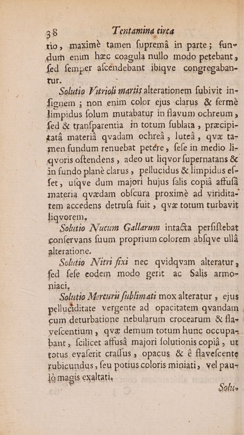 tio, maxime tamen fupremá in parte ; fun- dum enim hzc coagula nullo modo petebant ; fed femper aícendebant ibiqve congregaban- tur. — : Solutio F'itrioli martis alterationem fubivit in- fignem ; non enim color ejus clarus. &amp; fermé limpidus folum mutabatur in flavum ochreum , fed &amp; traníparentia in totum fublata , przcipi- £atá materià qvadam ochreà; lute, qvx ta- 3men fundum renuebat petére, fefe in medio li- 3n fundo plané clarus pellucidus &amp; limpidus ef- fet, uíqve dum majori hujus falis copià affufà tem accedens detruía fuit , qvz totum turbavit liqvorem, | Solutio INucum. Gallarum. intaGta. perfiftebat confervans faum proprium colorem abíqve ullà alteratione. Solutio INiti fix nec. qvidqvam alteratur, fed fefe eodem modo gerit ac Salis armo- niaci, Solutio Mercurii fublimati mox alteratur , ejus pelluciditate vergente ad opacitatem qvandam cum deturbatione nebularum crocearum &amp; fla» veícentium , qv&amp; demum totum hunc occupas bant, fcilicet affusà majori folutionis copi , ut rubicundus ; feu potius coloris miniati; vel pau- jà magis exaltati, - Solus