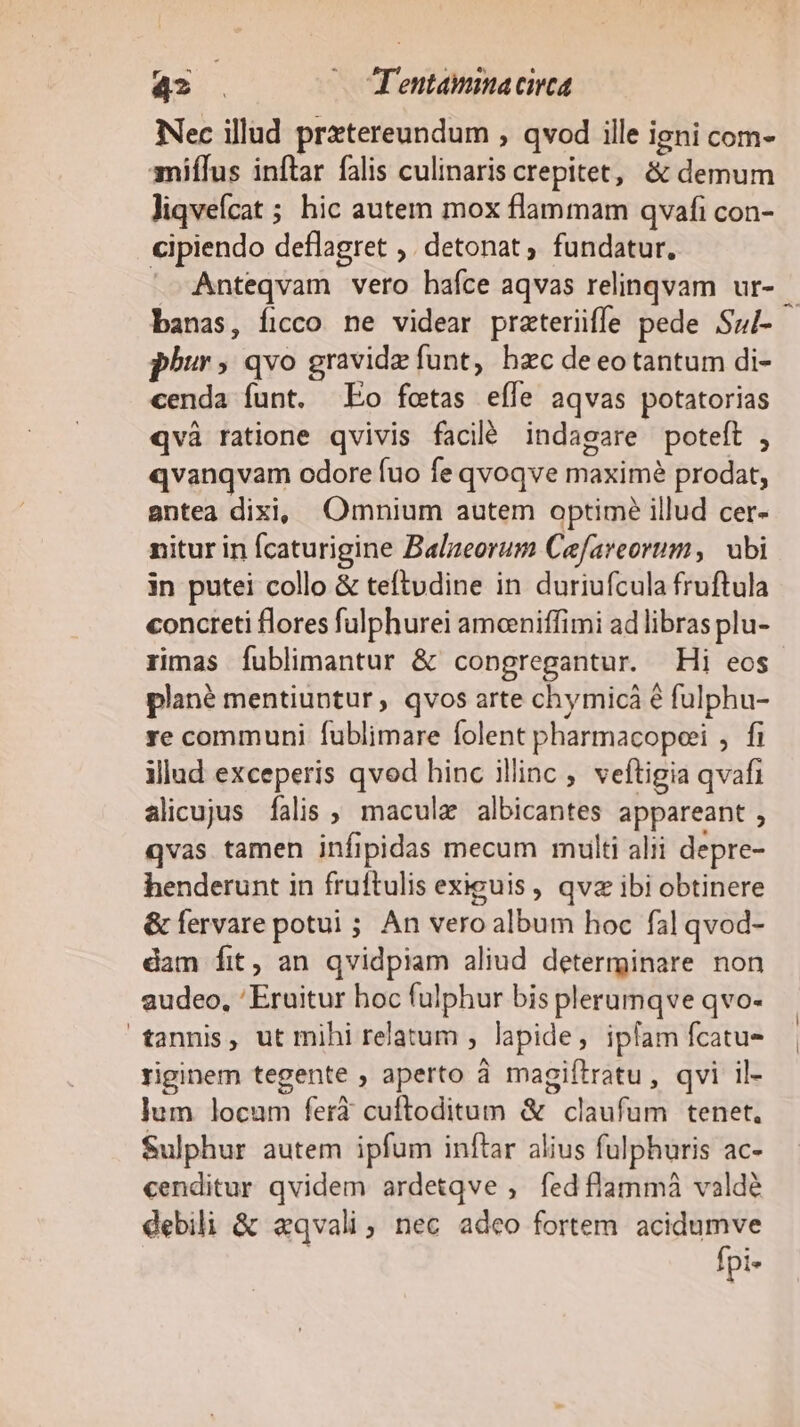 4? . (oTentammacirca Nec illud prztereundum , qvod ille igni com- amiífus inftar falis culinaris crepitet, &amp; demum liqveícat ; hic autem mox flammam qvafi con- cipiendo deflagret ,. detonat ; fundatur, Anteqvam vero hafce aqvas relinqvam ur- — banas, íicco ne videar praterüffe pede Sul- phur » qvo gravid funt, hzc deeotantum di- cenda funt. Eo fotas eífe aqvas potatorias qvà ratione qvivis facil indagare poteft , «vanqvam odore fuo fe qvoqve maxime prodat, antea dixi, Omnium autem optime illud cer- nitur in Ícaturigine Balzeorum Cefareorum, ubi in putei collo &amp; teftudine in duriufcula fruftula concreti flores fulphurei amceniffimi ad libras plu- rimas fublimantur &amp; congregantur. Hi eos plané mentiuntur , qvos arte chymicá 6 fulphu- re communi fublimare folent pharmacopeei , fi illad exceperis qvod hinc illinc , veftigia qvafi alicujus falis ; macula albicantes appareant , qvas tamen infipidas mecum multi alii depre- henderunt in fruftulis exiguis, qvz ibi obtinere &amp; fervare potui ; An vero album hoc fal qvod- dam fit, an qvidpiam aliud determinare non audeo, 'Eruitur boc fulphur bis plerumqve qvo- tannis, ut mihi relatum ; lapide, ipfam fcatu- riginem tegente , aperto à magiítratu, qvi il- ]um locum ferà cuftoditum &amp; claufum tenet. Sulphur autem ipfum inftar alius fulphuris ac- cenditur qvidem ardetqve , fed flammá valdé debili &amp; aqvali, nec adeo fortem acidumve fpi-