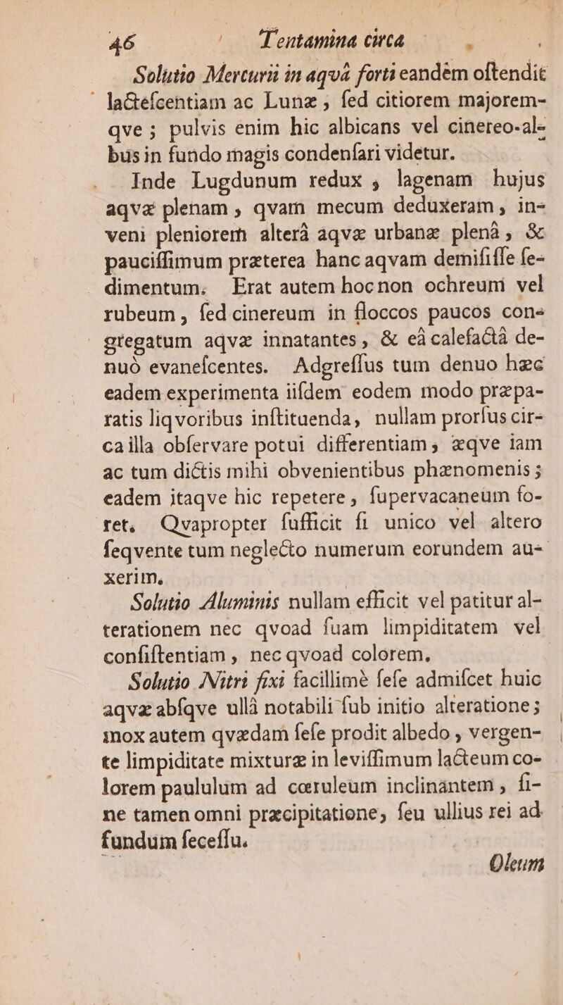 Solutio Mercurii in aqvá forti eandem oftendit ' laGefcentiam ac Lunz ; fed citiorem majorem- qve ; pulvis enim hic albicans vel cinereo-al- bus in fundo magis condenfari videtur. Inde Lugdunum redux , lagenam hujus aqva plenam ; qvam mecum deduxeram , in- veni pleniorem alterà aqva urbanz plenà; &amp; pauciffimum praterea hanc aqvam demififfe fe- dimentum. Erat autem hocnon ochreuni vel rubeum, íed cinereum in floccos paucos con« gtegatum aqva innatantes, &amp; eácalefactá de- nuó evaneícentes. — Adgreffus tum denuo hzc eadem experimenta iifdem eodem modo przepa- ratis liqvoribus inftituenda, nullam prorfus cir- cailla obfervare potui differentiam, zqve iam ac tum dictis mihi obvenientibus phanomenis ; eadem itaqve hic repetere, fupervacaneum fo- ret, Qvapropter fufficit fi unico vel altero feqvente tum neglecto numerum eorundem au- xerim., | Solutio luminis nullam efficit vel patitur al- terationem nec qvoad fuam limpiditatem vel confiftentiam , nec qvoad colorem. Solutio ANitri fixi facillime fefe admifcet huic aqva abfqve ullà notabili fub initio alteratione; mox autem qvzdam fefe prodit albedo , vergen- te limpiditate mixturg in leviffimum la&amp;teum co- lorem paululum ad ceruleum inclinantem , fi- ne tamen omni pracipitatione; feu ullius rei ad fundum feceffu.  Oleum