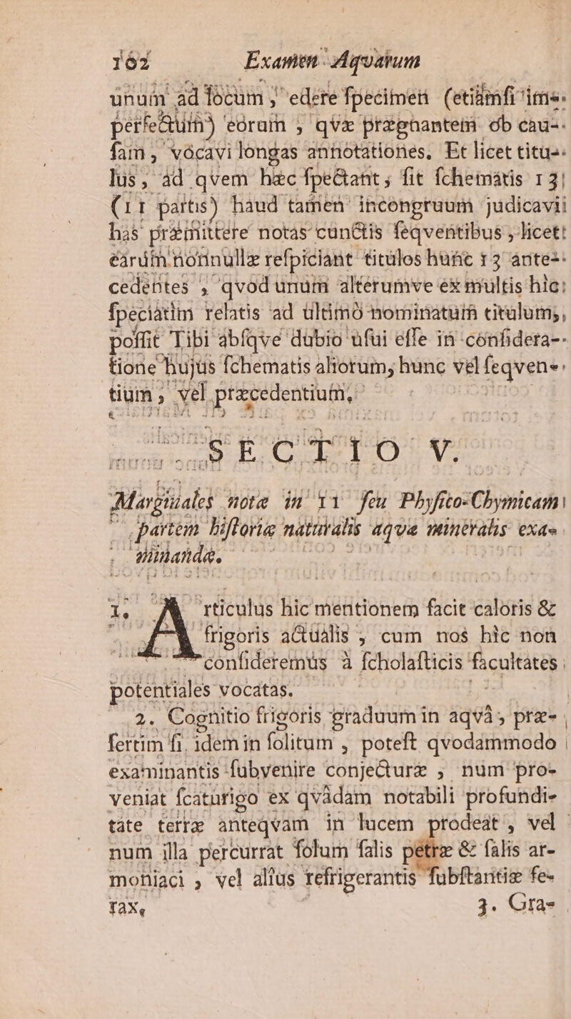 m nues red lir. hs qvem hiec ebat, fit KE CURA 3l (11 parts) haud tamen ' incongruum judicavii has praittere notas cun&amp;tis feqventibus , licet! erdt. tiorinullz refpiciant titüles hufic t 2 ánte-- cedentes , qvod unum alterumve ex multis hic: fpeciatim relatis ad ültimó nominatur cirülum;, poffit Tibi abíqve dubio ufui effe 15 confidera-- tione hujüs fchematis aliorum, hunc vel fseens: tium , ) vel preeedentiutti, SECTIO V. Mia ote in 11 feu Pho: Chynicam: i rdi) hiftoria natritalis aqua minerals exa ilhatdg. rÉculis hic mentionem facit caloris &amp; frigoris aGuális; cum nos hic non confideremus à fcholafticis facultates. potentiales vocatas. fertim fi. idem in (Glitam , poteft qvodammodo examinantis fubyenire conjedurz ;, num pro- veniat fcatarigo ex qvádam notabili profundi- num illa percurrat. folum falis petra &amp; falis ar- mohiaci ; vel altus tefrigerantis fübftaritiz fe-