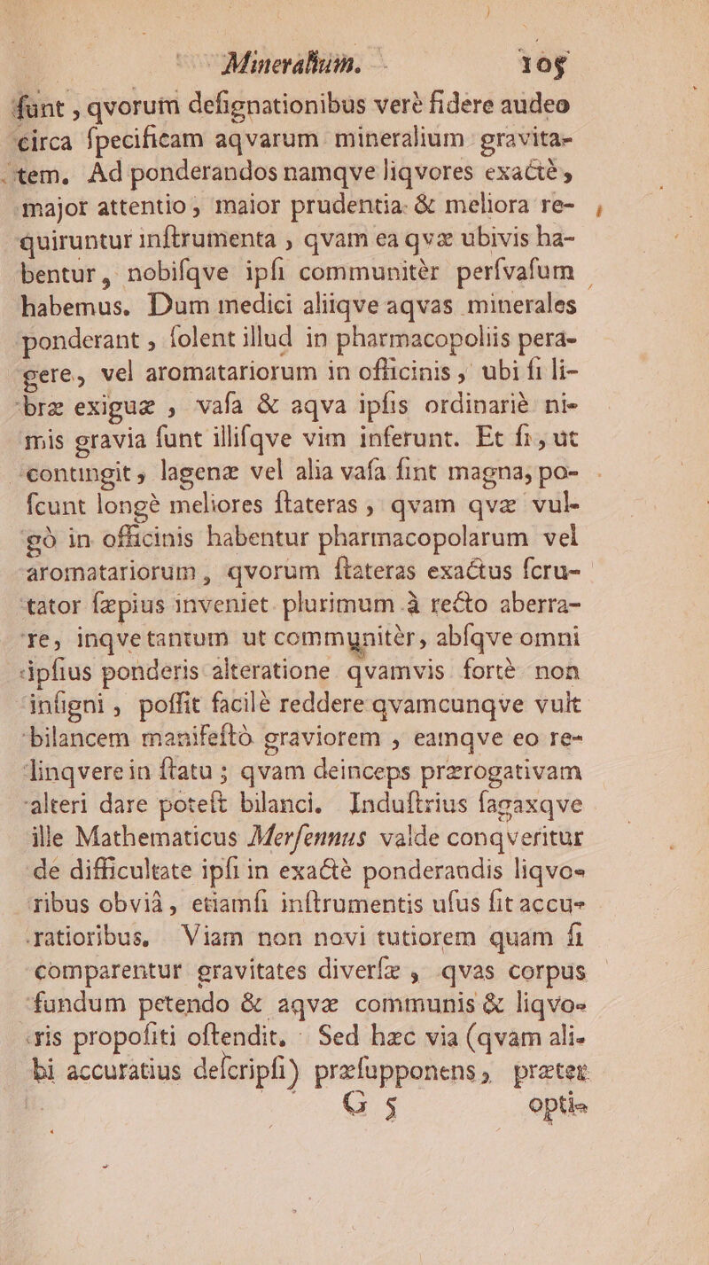 funt , qvorutu defignationibus ver? fidere audeo circa fpecificam aqvarum mineralium gravita- Jtem, Ad ponderandos namqve liqvores exacte , major attentio maior prudentia. &amp; meliora re- quiruntur inftrumenta , qvam ea qvz ubivis ha- bentur, nobifqve ipfi communitér perívafum - habemus. Dum medici aliiqve aqvas minerales ponderant , folent illud in pharmacopoliis pera- gere, vel aromatariorum in ofüicinis ,' ubi fi li- brz exiguz , vafa &amp; aqva ipfis ordinarié ni- mis gravia funt illi(qve vim inferunt. Et fi, ut ^conungit ; lagenz vel alia vafa fint magna; po- fcunt long? meliores ftateras , qvam qva vul- £9 in officinis habentur pharmacopolarum vel aromatariorum , qvorum fítateras exactus fcru- tator Ízpius inveniet. plurimum .à recto aberra- 1e, inqvetantum ut communiter, abíqve omni dpfius ponderis alteratione. qvamvis. fort. non infigni, poffit facilé reddere qvamcunqve vult 'bilancem manifeftó graviorem , eamqve eo re- linqvere in ftatu ; qvam deinceps przrogativam alteri dare poteft bilanci. Induftrius fagaxqve ille Mathematicus Merfennus valde conqveritur de difficultate ipfi in exacté ponderaudis liqvo« ribus obvià, etiamfi inftrumentis ufus fit accu- .atioribus, Viam non novi tutiorem quam fi comparentur gravitates diverfz , qvas corpus fundum petendo &amp; aqva communis &amp; liqvo« .vis propofiti oftendit, ^ Sed hzc via (qvam ali- bi accuratius delcripfi) prefüpponens, preter ie 3 | opti