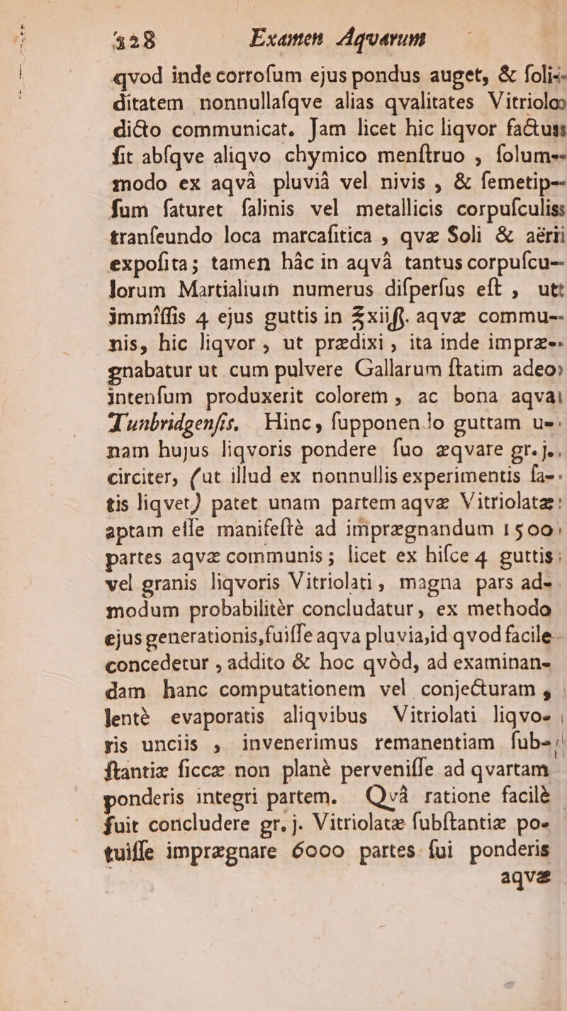 qvod inde corrofum ejus pondus auget, &amp; foli-- ditatem nonnullafqve alias qvalitates Vitrioloo dicto communicat, Jam licet hic liqvor fa&amp;uss fit abíqve aliqvo chymico menftruo , folum-- modo ex aqvà pluvià vel nivis , &amp; femetip-- fum faturet falinis vel metallicis corpufculiss tranfeundo loca marcafitica , qva Soli &amp; aérii expofita; tamen hác in aqvà tantus corpuícu-- lorum Martialiumn. numerus difperfus eft , utt immiffis 4 ejus guttis in Zxiifj. aqvz commu-- nis, hic liqvor , ut przdixi, ita inde imprz-. gnabatur ut cum pulvere Gallarum ftatim adeo» intenfum produxerit colorem , ac bona aqvai Junbridgenfs, Hinc, fupponen lo guttam us. nam hujus liqvoris pondere fuo zqvare gr. j., circiter, (ut illud ex nonnullis experimentis fa- tis liqvet) patet unam partem aqva Vitriolata: aptam elle manifefté ad imprzgnandum 1500; partes aqvz communis; licet ex hifce 4. guttis; vel granis liqvoris Vitriolati , magna pars ad- modum probabilitér concludatur, ex methodo ejus generationis fuiffe aqva pluviajid qvod facile- concedetur , addito &amp; hoc qvód, ad examinan- dam hanc computationem vel conje&amp;uram , . lenté evaporatis aliqvibus — Vitriolati liqvo- , yis unciis , invenerimus remanentiam fub-: ftantiz ficcz non plané perveniffe ad qvartam - onderis integri partem. — Qvà ratione facilà - fui concludere gr. j. Vitriolata fubítantiz po» tuiffe imprzgnare 6ooo partes fui ponderis t aqva