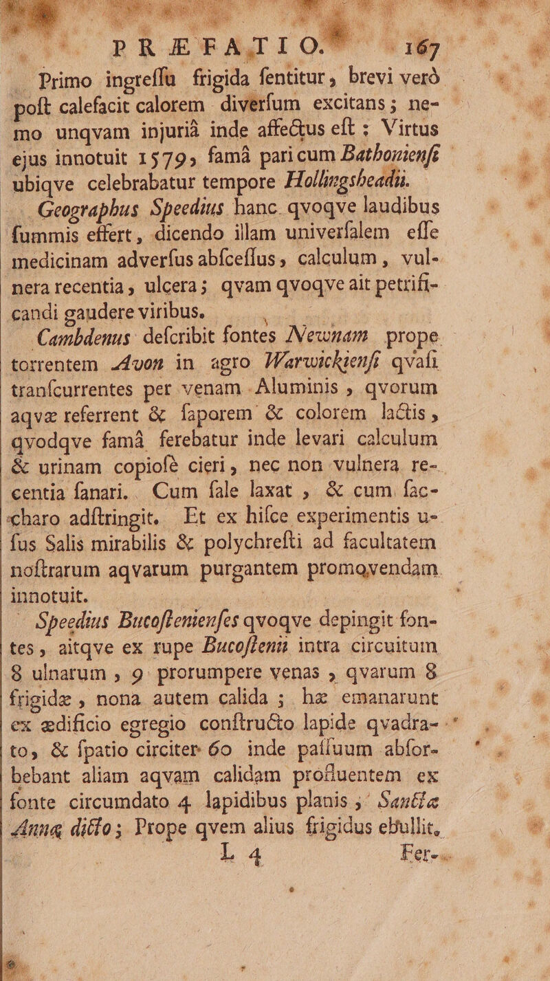 x iR 3 xe - , ; ; ko b ii i4 -— à . Primo ingreffü frigida fentitur, breviverà — polt calefacit calorem diverfum excitans; ne- mo unqvam injurià inde affeGus eft : Virtus ejus innotuit 1579, famá paricum Batbonienft ubiqve celebrabatur tempore Hollingsbeadiü. - Geagrapbus Speedius hanc. qvoqve laudibus fummis effert, dicendo ilam univerfalem effe medicinam adveríus abíceffus calculum ,. vul- merarecentia, ulcera; qvam qvoqve ait petrifi- candigaudereviribus |... | Cambdenus: deícribit fontes Newnam | prope torrentem. 24gom in agro JFarwickienfi qvaíi tranfcurrentes per venam - Aluminis , qvorum aqvz referrent &amp; Íaporem &amp; colorem lactis, - qvodqve fam ferebatur inde levari calculum &amp; urinam copiofé cieri, nec non vulnera re- centia fanari.. Cum fale laxat ; &amp; cum fac- «charo adílringit, Et ex hifce experimentis u-- fus Salis mirabilis &amp; polychrefti ad facultatem noftrarum aqvarum purgantem promovendam. innotuit. (us ; - Speedius Bucoflenieufes qvoqve depingit fon- tes, aitqve ex rupe DBucoffenii intra. circuitum 8 ulnarum , 9. prorumpere venas ; qvarum 8 frigide , nona autem calida ; hz emanarunt ex edificio egregio conftru&amp;o lapide qvadra- to, &amp; fpatio circiter 6o inde paífluum abfor- ' , bebant aliam aqvam calidam produentem ex fonte circumdato 4 lapidibus planis ;' Santi 4Anua difo; Prope qvem alius frigidus ebullit, j L 4 Fer-..