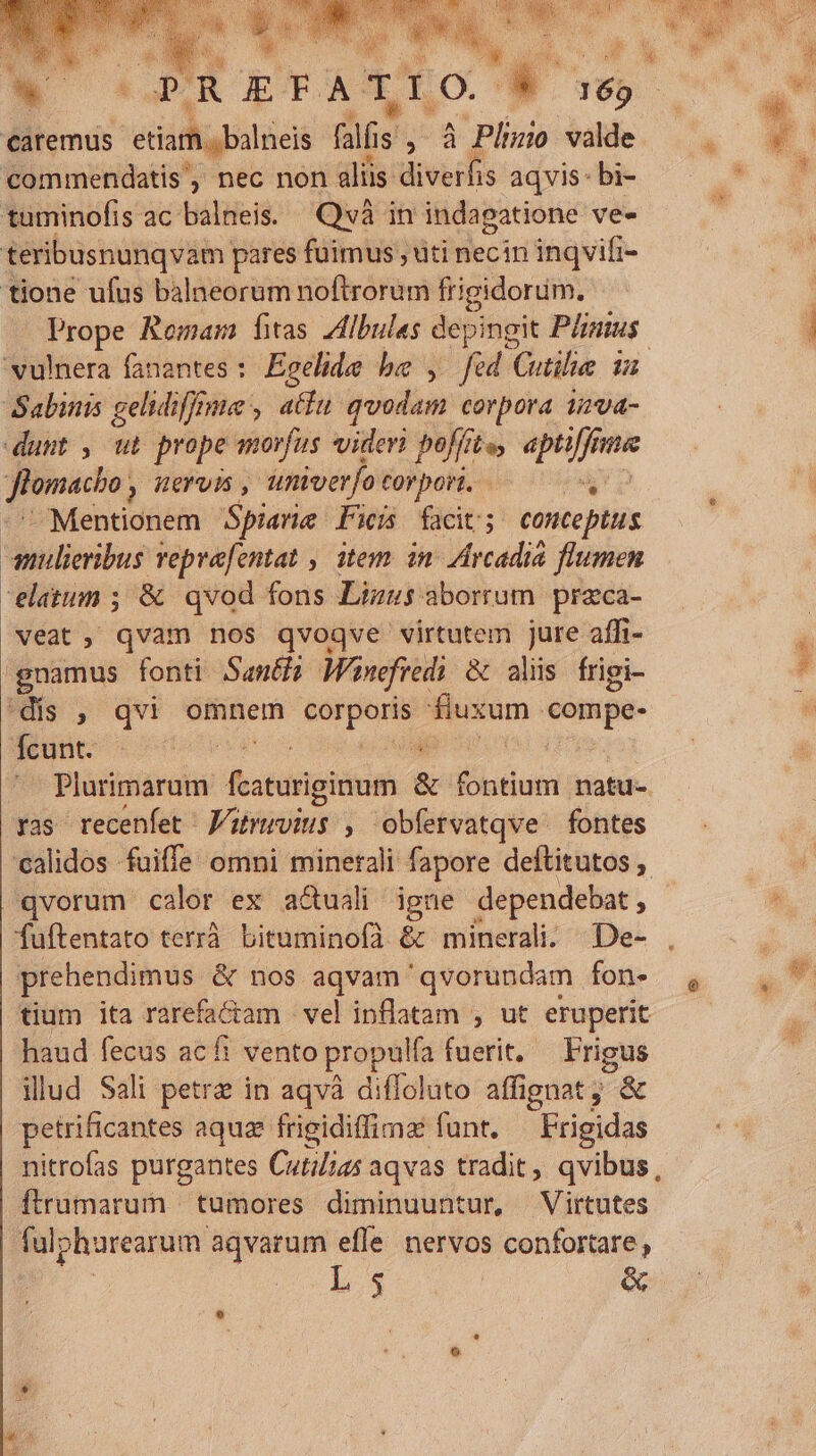 caremus etiam. balneis fal Iis A - Pliuio valde commendatis', nec non aliis diverfis aqvis: bi- tuminofis ac balneis. Qvà in indagatione ve- téribusnunqvam pares fuimus , uti necin inqvifi- tione ufus balneorum noftrorum frigidorüm. Prope Romam fas Zibules depingit Pinus. vulnera fanantes :. Egelide be , fed Cutilie 12 Sabinis gelidifffme , atf quodam corpora 12va- dunt , ut prope morfus videri poffi fte, apti[fne nma flonacho; y nervis, univer]o Folboli 6 iin -Mentionem Spiarie Fei facit; conceptus anlieribus repvafentat , item in. Arcadia flumen elatum ; &amp; qvod fons Lizus aborum praca- veat, qvam nos qvoqve virtutem jure affi- gnamus fonti. Santi Wi pnefredi &amp; alis frigi- 'dis , qvi omnem toro eu: compe- Rute cos ii Plurimarum fatio &amp; ldisn natu- ras recenfet J/uruvius , obfervatqve fontes calidos fuiffe omni minerali fapore deftitutos ,. fuftentato terrà. bituminofà &amp; minerali. | De- tium ita rarefa&amp;ctam | vel inflatam , ut eruperit haud fecus acfi vento propulfa fuerit, | se illud Sali petra in aqvà diffoluto affignat; &amp; petrificantes aquae frigidiffima funt. —Frigidas nitrofas purgantes Cuti/ia5 aqvas tradit, qvibus, ftrumarum | tumores diminuuntur, Virtutes fal; phurearum aqvarum efle nervos confortare, L5 | &amp; ! Ha