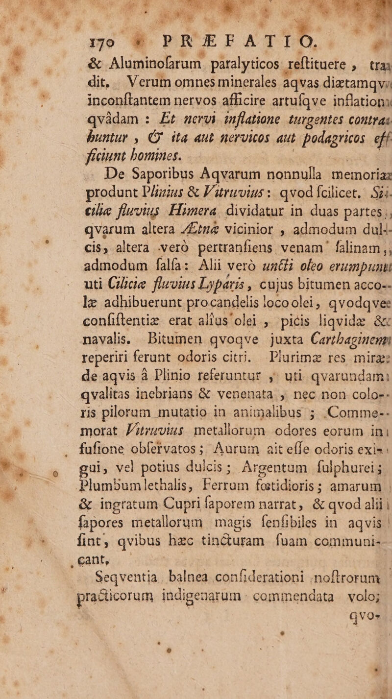 X et oder € &amp; Aluminofarum. paralyticos 1 reflituete , trai zs - Verum omnes minerales áqvas diztamqv inconftantem nervos aflicire artufqve inflations qvàdam : Et servi inflatione. turgentes contras buntur , Qj ita aut nervicos aut Bette eff ficiunt bomines. De Saporibus Aqvarum nonnulla memoriaz produnt P/zzus &amp; Fatruvius :: qvod Ícilicet. Sii. eie fluvius Hüunera. dividatur in duas partes; qvarum altera /£me vicinior , admodum dul-- cis, altera .veró pertranfiens. venam falinam,, admodum falfa: Alii vero unii oleo erumpunt uti Cice fluvius Lyparis , cujus bitumen acco-- lz adhibuerunt procandelis | iocoolei, qvodqvee confiftentie erat alus olei , picis liqvidz &amp; navalis: Bitumen qvoqve juxta Cartbagienm reperiri ferunt odoris citi. Plurimz res mirage de aqvis à Plinio referuntur y: uti. qvarundami qvalitas inebrians &amp; venenata, nec non colo-- ris plloram mutatio in animalibus ; .Comme-- morat F;ruvius metallorum odores eorum ini fufione obfervatos ;; Aurum ait effe odoris exis: ui, vel potius duicis; Argentum fulphurei; Plumbum lethalis, poen ioridbssite amarum : &amp; ingratum Cupri faporem narrat, &amp; qvod alii i fapores metallorum magis fenfibiles in. aqvis | fint, qvibus hzc tincturam. fuam commuui- Seqventia | balnea confiderationi ;noftrorum pra&amp;icorum indigenarum : commendata | volo; qvos