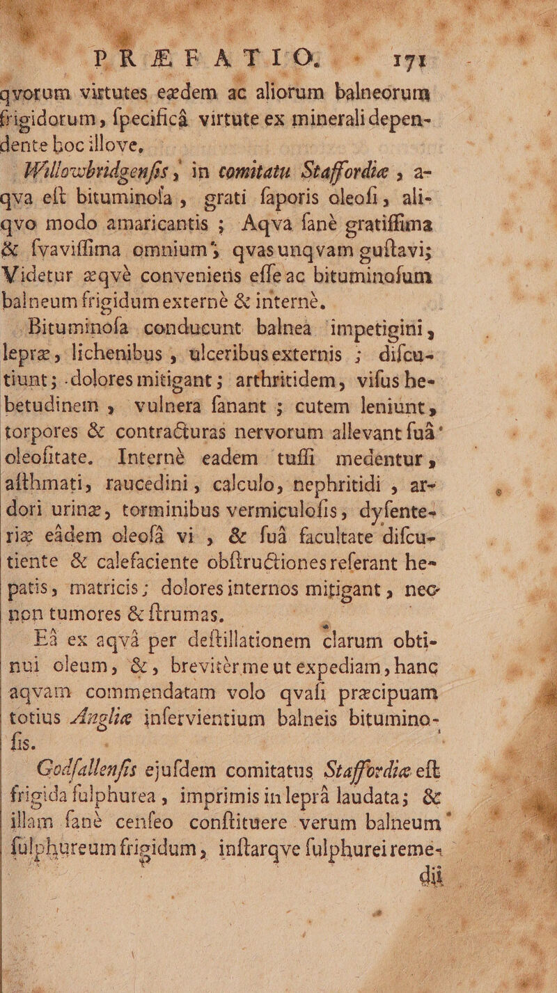 jvorom virtutes ezdem ac aliorum balneorum frigidorum , fpecificá virtute ex minerali depen- dente boc illove, - Wloxobridgenfis , in. comitatu. Staffordie , a- qva eít bituminola , grati faporis oleofi, ali- qvo modo. amaticantis ; ; Aqva fané gratiffima &amp; fvaviffima. omnium$5 qvasunqvam guítavi; Videtur zqvé conveniens effeac bitaminofum balneum frigidum externe &amp; interné. Basehutp: conducunt balnea 'impetigini ; leprz; lichenibus , ulceribusexternis ; difcu- tiunt; .doloresmitigant; arthritidem, vifus he- betudinem ; ^ vulnera fanant ; cutem leniunt; torpores &amp; contra&amp;turas nervorum allevant fuà* oleofitate. Internà eadem tuffi medentur, ailhmati; raucedini , calculo, nephritidi , ar- riz eádem oleofà vi , &amp; fuà facultate difcu- tiente &amp; calefaciente obftru&amp;tionesreferant he- patis ; matricis; dolores internos mitigant ; nec poen tumores &amp; ftrumas. Eà3 ex aqvà per deftil llationem Piitiui obti- nui oleum, &amp;, brevitérmeut expediam , hanc aqvam commendatam volo qvaíi praecipuam totius Z£zelie infervientium balneis bitumino- fis. Godfallenf j ejufdem comitatus : Suaffízdia  frigida fulphurea , imprimis inleprà laudata; &amp; illam. fané cenfeo conflituere verum balneum ' (ul; Iphureum frigidum , inftarqve fulphureireme- -