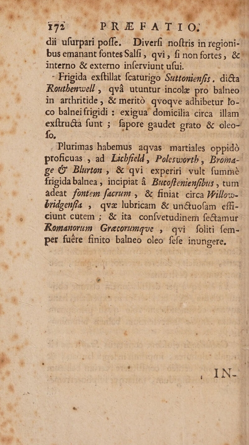 *L. E die 3 Lg TINO. 5 Ji TM ^w A. e 5 US AED ms 5e. dd TTA m Et. T y 7 172 AWPOUUE EAT, 7 2 à á PW  4,8 Lr dii ufurpari poffe. — Diverfi noftris in regioni-. bus emanant fontes Salfi, qvi, fi non fortes, &amp;^ - Frigida exftillat fcaturigo Suttonienfis , dicta Routbenwel! , qvà utuntur incole pro balneo: in arthritide, &amp; meritó qvoqve adhibetur lo- - fo. | : . Plurimas habemus aqvas martiales oppido proficuas., ad. Licbfreld ,| Poleswortb , Broma-- ge O' Blurton , &amp; qvi experiri vult fumme frigida balnea , incipiat à Bucoflenienfibus , tum adeat fontem facrum ,'&amp; finiat circa Willozo- - bridgenfia , qva lubricam &amp; un&amp;tuofam efüi- ciunt cutem ; &amp; ita conívetudinem fe&amp;amur Romanorum. Grecorumque , qvi foliti fem- per fuére finito balneo oleo fefe inungere. - INS