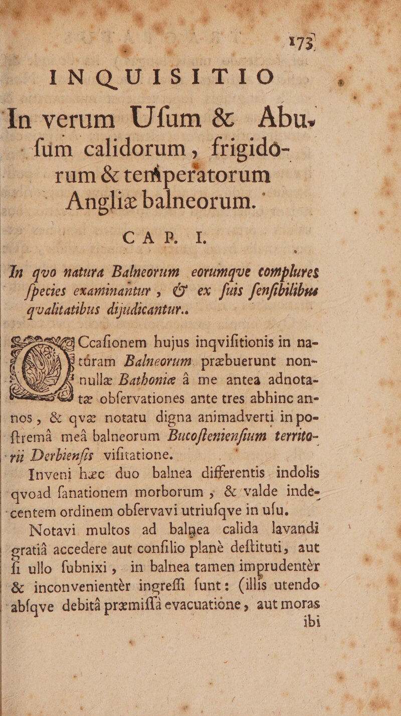 F.INQUISLTIO In verum Ufum &amp; | Abu. ..: fum calidorum , frigidó- | .. rumé&amp;tern&amp;peratorum . . Anglie balneorum.' E ey s S(€3 Ccafionem hujus inqvifitionis in na- próram Balneorum. prabuerunt. non- A nulle Batbonie à me antea adnota- &amp;4 tze obfervationes ante tres abhinc an- nos, &amp; qvz notatu digna animadverti in po- -ftremà. meá balneorum Bucoflemenfium territa- gi Derbienfis. vifitatione.. , Inveni hec duo balnea differentis . indolis 'qvoad fanationem morborum ; &amp; valde indé- -centem ordinem obfervavi utriufqve in ufu. — Notavi multos ad balgea calida lavandi gratià accedere aut confilio planà deftituti; aut fi ullo fubnixi , . in balnea tamen imprudenter -&amp; inconvenientér ingreffi funt: (illis utendo abíqve debità pramiffà evacuatione , aut oe ! ibi *