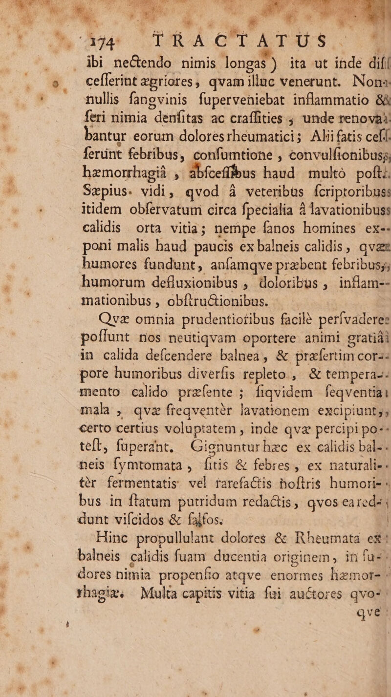 m. E WEWU Ie a LA - T ETT ER EROTIC DUNCON N ng T Jo 394€ (LÓROA OUT ASTOULS. 1 . ..Àbi ne&amp;dendo nimis longas) ita ut inde difí s ceflerint egriores, qvam illuc venerunt. Nons nullis fangvinis fuperveniebat inflammatio 8 feri nimia denfitas ac craífities ; unde renovat bantur eorum dolores rheumatici; Ali fatis celt. ferünt febribus, confumtione , convulfionibus;, hzmorrhagiá , abfcefffeus haud multó poft. Szepius. vidi, qvod à veteribus fcriptoribuss itidem obfervatum circa fpecialia à lavationibuss calidis. orta vitia; nempe fanos homines ex-- poni malis haud paucis ex balneis calidis, qva humores fundunt, anfamqve przbent febribus; humorum defluxionibus , doloribus , inflam-- mationibus , obftructionibus. — . Qvz omnia prudentiotibus facile perívaderez poffunt nos neutiqvam oportere animi gratiái in calida defcendere balnea, &amp; praefertim cors: pore humoribus diverfis repleto, &amp; tempera-- mento calido przíente ; fiqvidem feqventiai mala, qvz freqventér lavationem excipiunt;, certo certius voluptatem , inde qvz percipi po-- teft, fuperant. Gienunturhzc ex calidis bal-. neis [ymtomata , fitis &amp; febres , ex naturali-- tér fermentatis vel rarefaCtis hoflris humori- « bus in ftatum putridum redactis, qvos eared- | dunt vifcidos &amp; falfos. | Hinc propullulànt dolores &amp; Rheumata ex: balneis calidis fuam ducentia originem, in faz: dores nimia propenfo atqve enormes lizmor- * rhagiz. Multa capitis vitia fui auctores qvo*: qve: