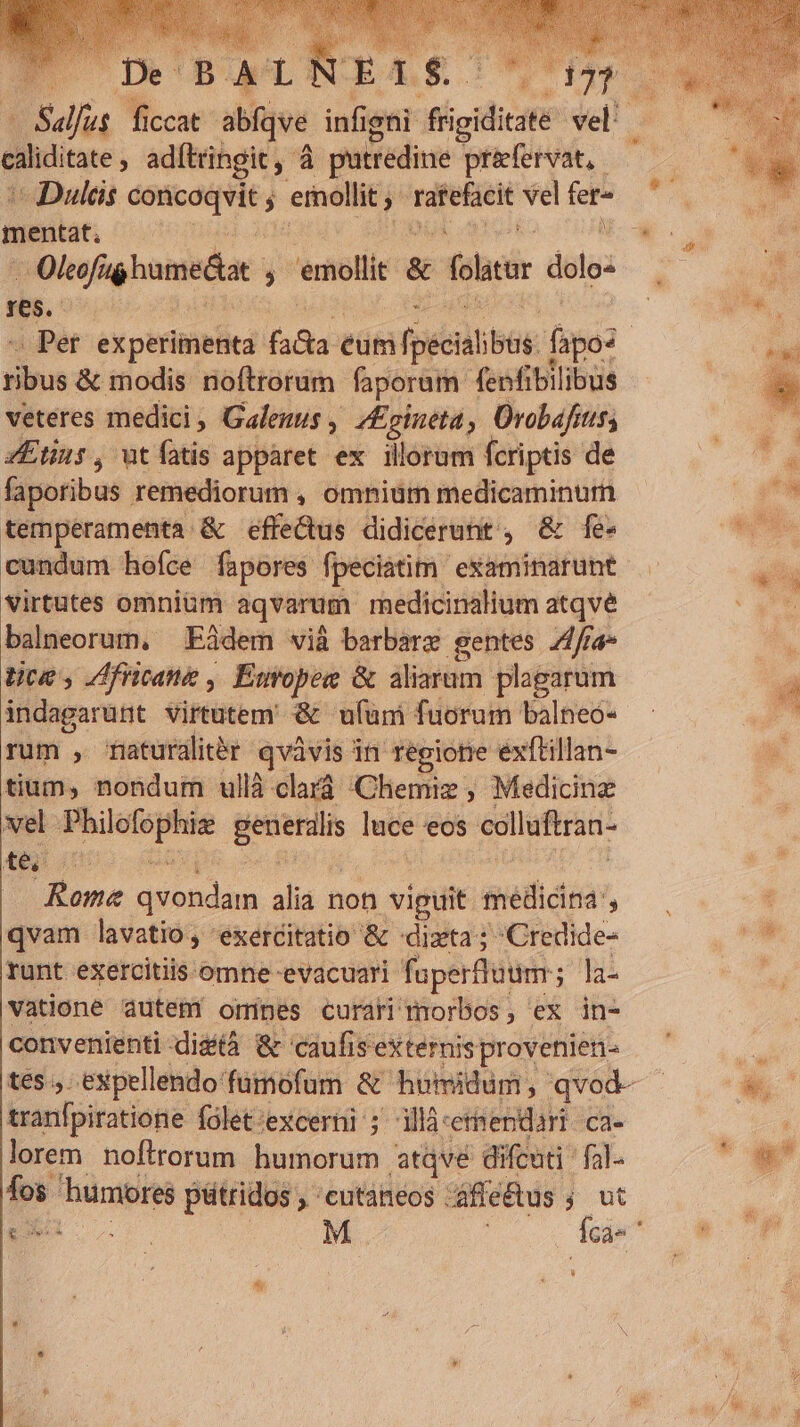 - ip adítringit ,- à putredine prifervat, mentat. ; N X Olcofig homes ; mollit &amp; foltar dolo« Yes. xbox adodue noftrorum faporum: fenfibilibus veteres medici, Gales , inna , Orobafits; ZEtins , ut (uis apparet ex illorum fcriptis de faporibus remediorum , omniüm medicaminum temperamenta.&amp; effe&amp;us didicerunt , &amp; fe- cundum hoíce fapores fpeciatim examinarunt virtutes omnium aqvarum rnedicinalium atqvé balneorum, Eàdem vià barbare gentes Z4/ra- tco , Zfricane , Émopee &amp; aliarum plagarum indagarunt virtutem &amp; ufüm fuorum balneo- rum , mfaturdlitér qvàvis in égione exftillan- tium, nondum ullà clará Chemiz , Medicinz vel dup iod generdli luce 'eos colluftran- té Rome b en alia non viguit — ; qvam lavatio , exercitatio &amp; «dita; Credide- runt exercitiis omne evacuari faperflutim ; la- vatione autem ormines curari morbos, ex in- convenienti -dizà &amp; caufis externis provenien- tranfpiratione folet-excerni ; illàcerendari ca- lorem noftrorum ledere atqve difcuti ' fal- br Prog pütridos , cutaneos ; áffe&amp;us ; ut